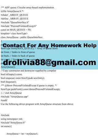 /** ADT queue: Circular array-based implementation.
@file ArrayQueue.h */
#ifndef _ARRAY_QUEUE
#define _ARRAY_QUEUE
#include "QueueInterface.h"
#include "PrecondViolatedExcep.h"
const int MAX_QUEUE = 50;
template< class ItemType>
class ArrayQueue : public QueueInterface
{
private:
ItemType items[MAX_QUEUE]; // Array of queue items
int front; // Index to front of queue
int back; // Index to back of queue
int count; // Number of items currently in the queue
public:
ArrayQueue();
// Copy constructor and destructor supplied by compiler
bool isEmpty() const;
bool enqueue( const ItemType& newEntry);
bool dequeue();
/** @throw PrecondViolatedExcep if queue is empty. */
ItemType peekFront() const throw(PrecondViolatedExcep);
}; // end ArrayQueue
#include "ArrayQueue.cpp"
#endif
Use the following driver program with ArrayQueue structure from above.
#include
using namespace::std;
#include"ArrayQueue.h"
int main(){
ArrayQueue < int > myQueue1;
 