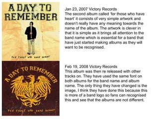 Jan 23, 2007 Victory Records
The second album called ‘for those who have
heart’ it consists of very simple artwork and
doesn’t really have any meaning towards the
name of the album. The artwork is clever in
that it is simple as it brings all attention to the
band name which is essential for a band that
have just started making albums as they will
want to be recognised.



Feb 19, 2008 Victory Records
This album was then re released with other
tracks on. They have used the same font on
both albums for the band name and album
name. The only thing they have changed is the
image, I think they have done this because this
is more of a band logo so fans can recognised
this and see that the albums are not different.
 