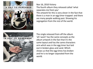 Nov 16, 2010 Victory
The fourth album they released called ‘what
separates me from you’
The artwork for this is very clever in the fact that
there is a man in an egg timer trapped and there
are many people walking past. Showing his
segregation from the rest of the world.




The single released from off the album
‘all I want’ has the same concepts as the
album artwork in the fact that it’s the
same layout and has the same characters
arm which was in the egg timer but laid
out in broken glass and sand. Which
shows us that the egg times has broken
and he is no longer separated from the
world.
 