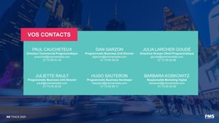 AD TRACK 2020
VOS CONTACTS
PAUL CAUCHETEUX
Directeur Commercial Programmatique
pcauchet@prismamedia.com
01 73 05 51 43
DAN GARZON
Programmatic Business Unit Director
dgarzon@prismamedia.com
01 73 05 45 54
JULIA LARCHER GOUDÉ
Directrice Groupe Client Programmatique
jgoude@prismamedia.com
01 73 05 52 99
JULIETTE RAULT
Programmatic Business Unit Director
jrault@prismamedia.com
01 73 05 45 52
HUGO SAUTERON
Programmatic Business Developer
hsautero@prismamedia.com
01 73 05 59 11
BARBARA KOSKOWITZ
Responsable Marketing Digital
bkoskowi@prismamedia.com
01 73 05 53 50
 