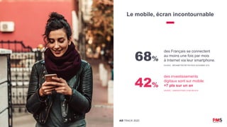 AD TRACK 2020
Le mobile, écran incontournable
68%
des Français se connectent
au moins une fois par mois
à Internet via leur smartphone.
SOURCE : MÉDIAMÉTRIE//NETRATINGS NOVEMBRE 2019
42%
des investissements
digitaux sont sur mobile.
+7 pts sur un an
SOURCE : OBSERVATOIRE E-PUB SRI 2019
 