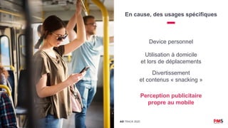 AD TRACK 2020
En cause, des usages spécifiques
Device personnel
Utilisation à domicile
et lors de déplacements
Divertissement
et contenus « snacking »
Perception publicitaire
propre au mobile
 