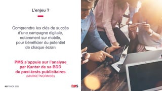 AD TRACK 2020
L’enjeu ?
PMS s’appuie sur l’analyse
par Kantar de sa BDD
de post-tests publicitaires
(MARKETNORMS®)
Comprendre les clés de succès
d’une campagne digitale,
notamment sur mobile,
pour bénéficier du potentiel
de chaque écran
 