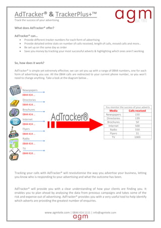 AdTracker? & TrackerPlus+?
Track the success of your advertising

What does AdTracker? offer?

AdTracker? can
    ?    Provide different tracker numbers for each form of advertising
    ?    Provide detailed online stats on number of calls received, length of calls, missed calls and more
    ?    Be set up on the same day as order
    ?    Save you money by tracking your most successful adverts & highlighting which ones arent working


So, how does it work?

AdTracker? is simple yet extremely effective; we can set you up with a range of 0844 numbers, one for each
form of advertising you use. All the 0844 calls are redirected to your current phone number, so you wont
need to change anything. Take a look at the diagram below



        Newspapers
        0844 414 
        Directories
        0844 414 
                                                                           You monitor the success of your adverts
        Brochures                                                             Media            Calls received
        0844 414                                                          Newspapers                150
        Internet                                                           Directories               139
                                                                            Brochures                 50
        0844 414 
                                                                             Internet                500
        Flyers                                                                Radio                  550
        0844 414                                                             Flyers                  31
                                                                                TV                  1000
        Radio
         Radio
        0844 414 
        TV
        0844 414 




Tracking your calls with AdTracker? will revolutionise the way you advertise your business, letting
you know who is responding to your advertising and what the outcome has been.


AdTracker? will provide you with a clear understanding of how your clients are finding you. It
enables you to plan ahead by analysing the data from previous campaigns and takes some of the
risk and expense out of advertising. AdTracker? provides you with a very useful tool to help identify
which adverts are providing the greatest number of enquiries.


                         www.agmtele.com | 0844 414 1111 | info@agmtele.com
 
