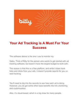 Your Ad Tracking is A Must For Your
Success
The software above is the one I use to monitor my
Sales, Think of Bitly for the person who wants to get started with ad
tracking software, but doesn’t have the largest budget to work with.
The reason is that this is a free platform, and while it does track
links and clicks from your ads, it doesn’t provide reports for you on
said tracking.
You’ll need to dig into the records to see how each ad is doing.
However, you do get some other base benefits like link shortening
and customization.
Also, it’s cloud-based, which is a big draw for many people.
 