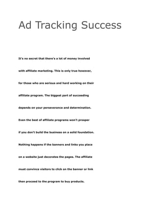 Ad Tracking Success
It’s no secret that there’s a lot of money involved
with affiliate marketing. This is only true however,
for those who are serious and hard working on their
affiliate program. The biggest part of succeeding
depends on your perseverance and determination.
Even the best of affiliate programs won’t prosper
if you don’t build the business on a solid foundation.
Nothing happens if the banners and links you place
on a website just decorates the pages. The affiliate
must convince visitors to click on the banner or link
then proceed to the program to buy products.
 