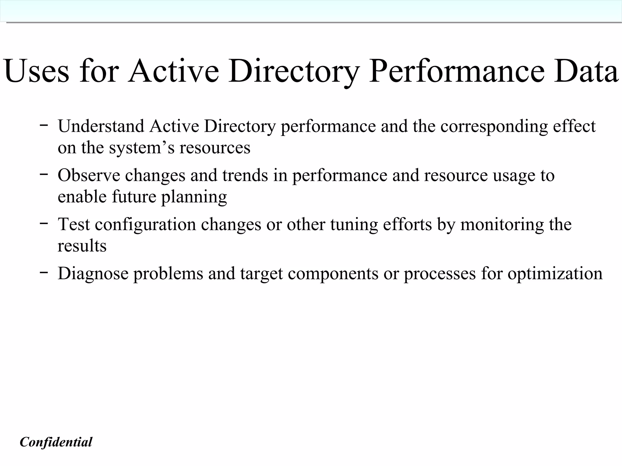 Uses for Active Directory Performance Data Understand Active Directory performance and the corresponding effect on the system’s resources Observe changes and trends in performance and resource usage to enable future planning Test configuration changes or other tuning efforts by monitoring the results Diagnose problems and target components or processes for optimization Confidential   