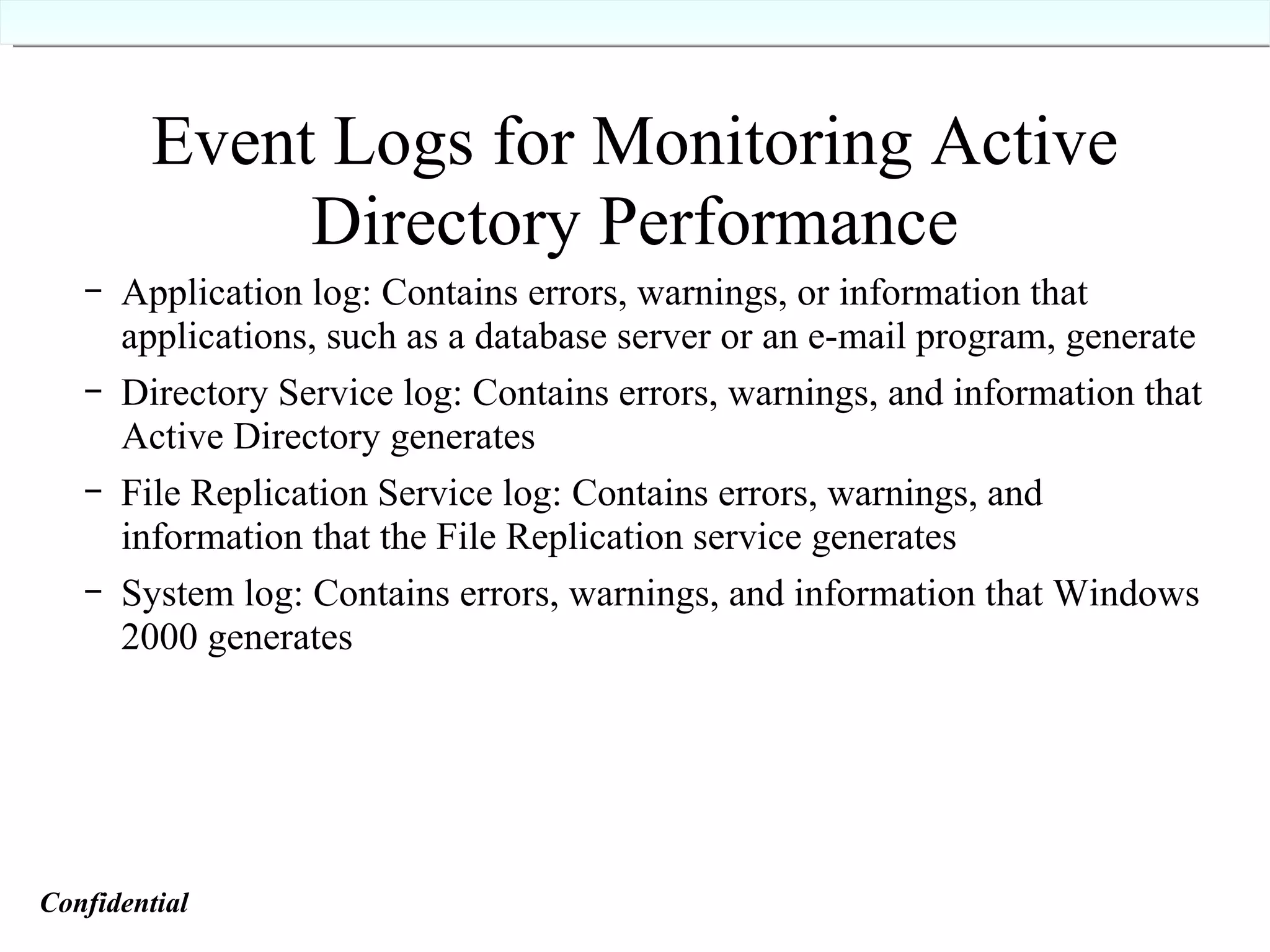 Event Logs for Monitoring Active Directory Performance Application log: Contains errors, warnings, or information that applications, such as a database server or an e-mail program, generate Directory Service log: Contains errors, warnings, and information that Active Directory generates File Replication Service log: Contains errors, warnings, and information that the File Replication service generates System log: Contains errors, warnings, and information that Windows 2000 generates Confidential   