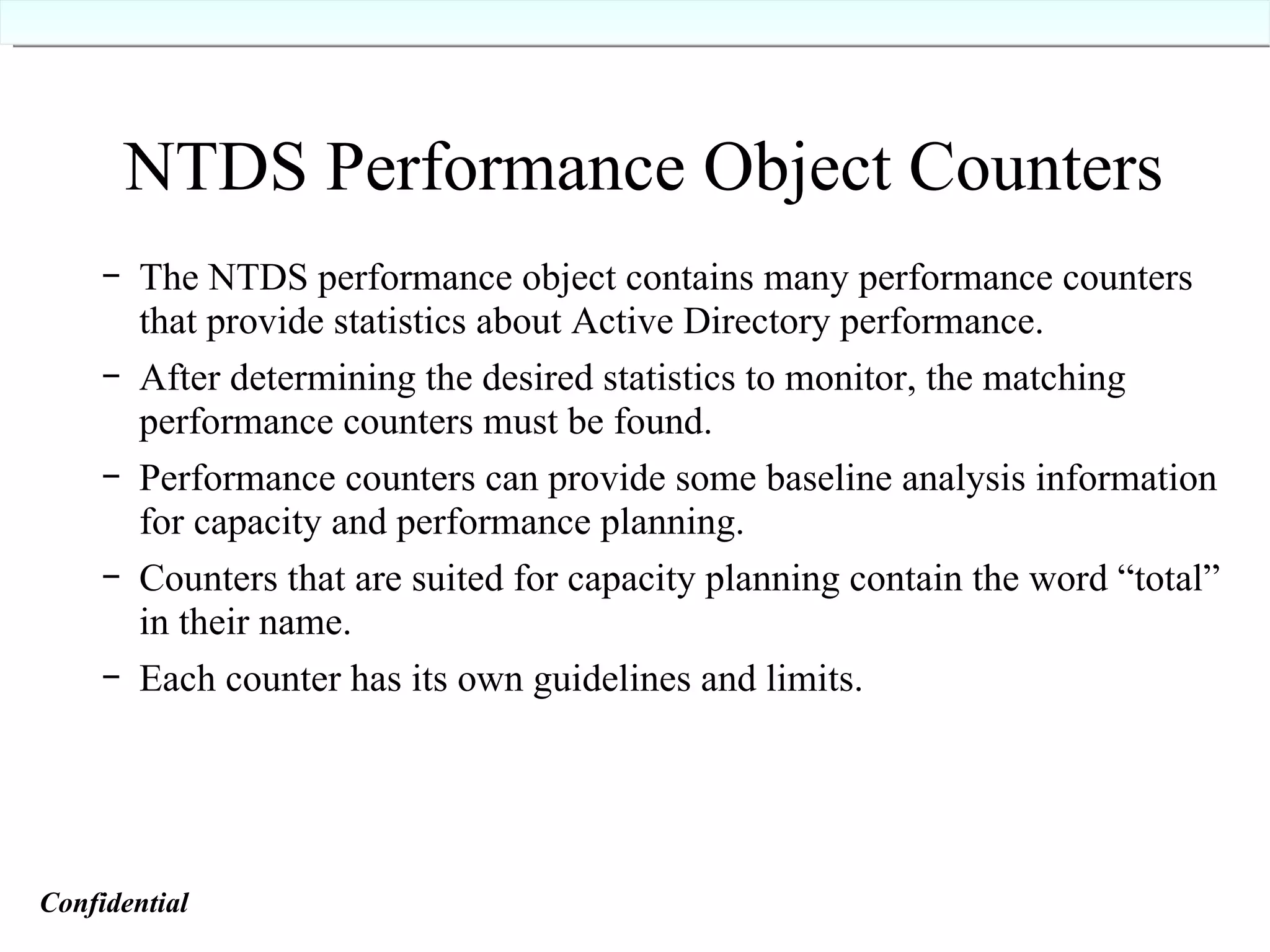 NTDS Performance Object Counters The NTDS performance object contains many performance counters that provide statistics about Active Directory performance. After determining the desired statistics to monitor, the matching performance counters must be found. Performance counters can provide some baseline analysis information for capacity and performance planning. Counters that are suited for capacity planning contain the word “total” in their name. Each counter has its own guidelines and limits. Confidential   