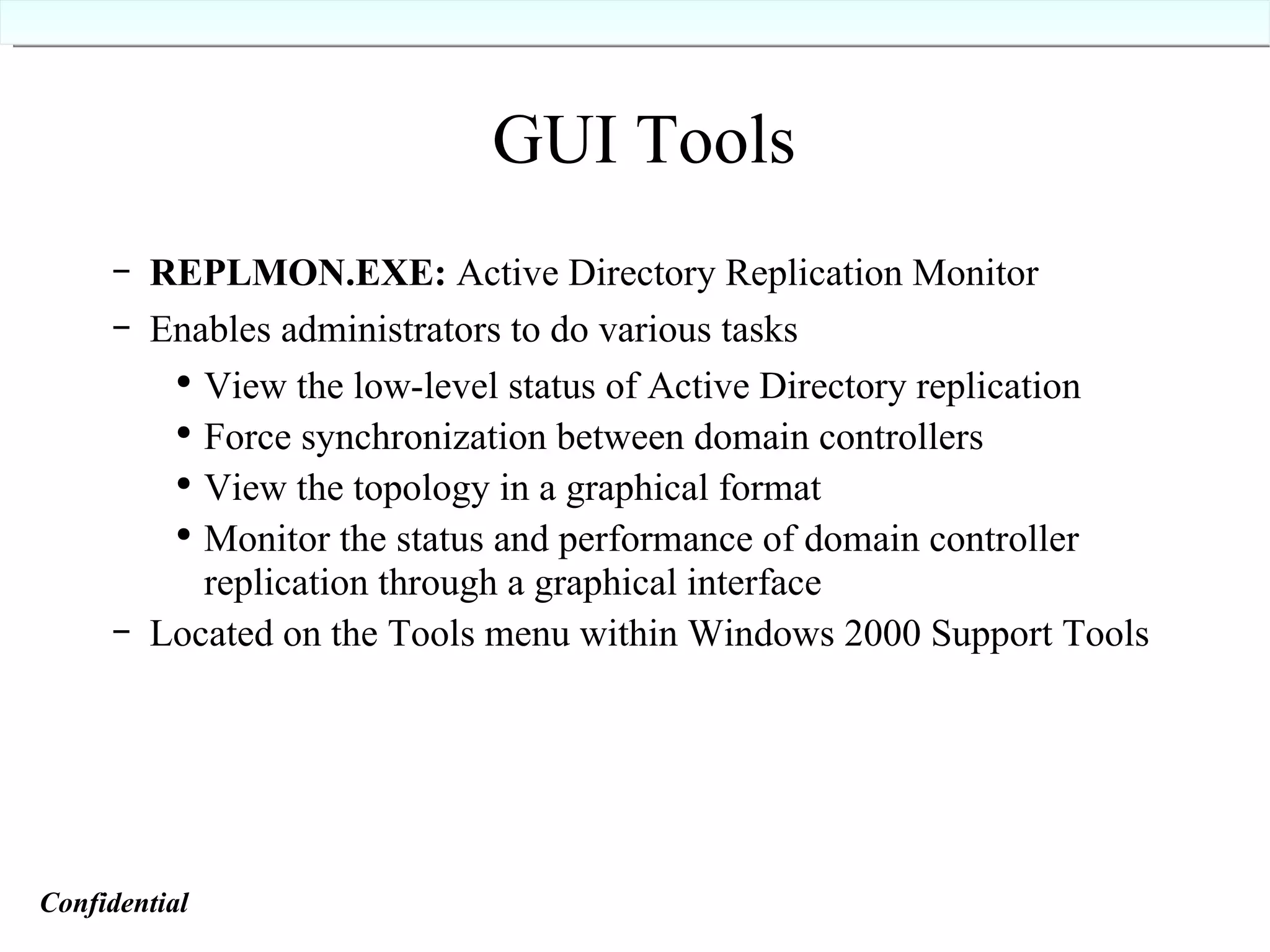 REPLMON.EXE:  Active Directory Replication Monitor Enables administrators to do various tasks View the low-level status of Active Directory replication Force synchronization between domain controllers View the topology in a graphical format Monitor the status and performance of domain controller replication through a graphical interface Located on the Tools menu within Windows 2000 Support Tools GUI Tools Confidential   