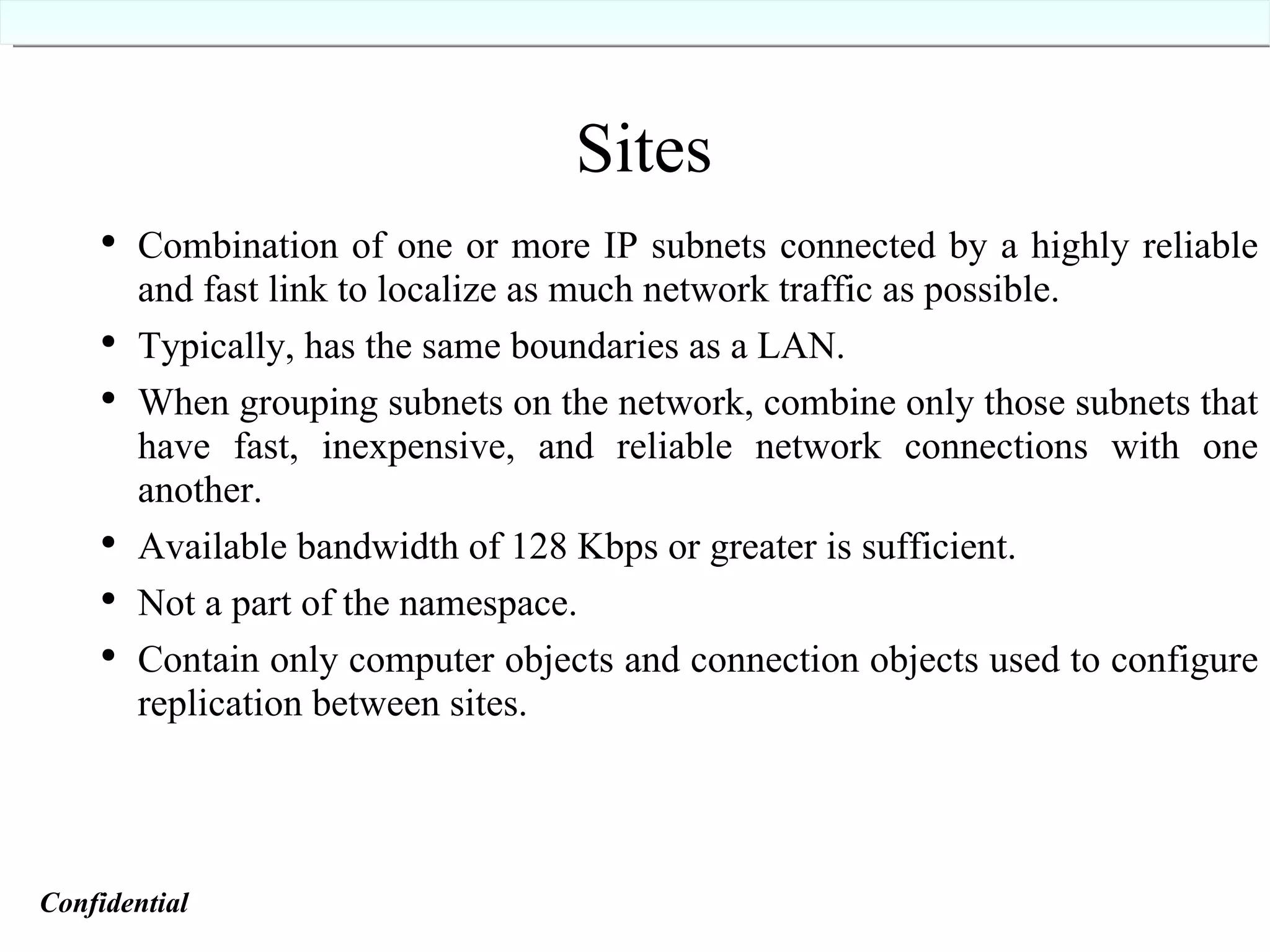 Sites Combination of one or more IP subnets connected by a highly reliable and fast link to localize as much network traffic as possible. Typically, has the same boundaries as a LAN. When grouping subnets on the network, combine only those subnets that have fast, inexpensive, and reliable network connections with one another. Available bandwidth of 128 Kbps or greater is sufficient. Not a part of the namespace. Contain only computer objects and connection objects used to configure replication between sites. Confidential   