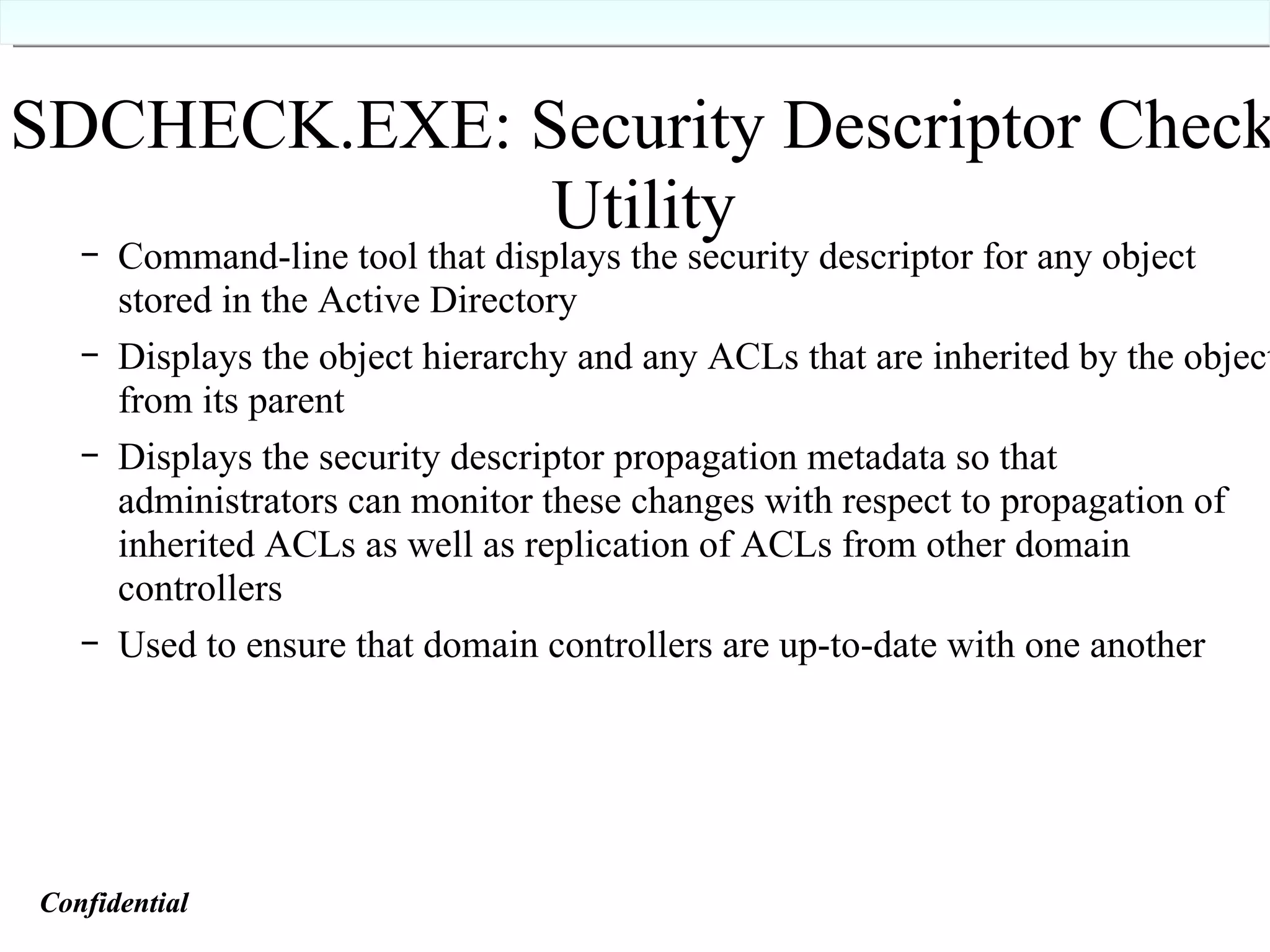 SDCHECK.EXE: Security Descriptor Check Utility Command-line tool that displays the security descriptor for any object stored in the Active Directory Displays the object hierarchy and any ACLs that are inherited by the object from its parent Displays the security descriptor propagation metadata so that administrators can monitor these changes with respect to propagation of inherited ACLs as well as replication of ACLs from other domain controllers Used to ensure that domain controllers are up-to-date with one another Confidential   Confidential   