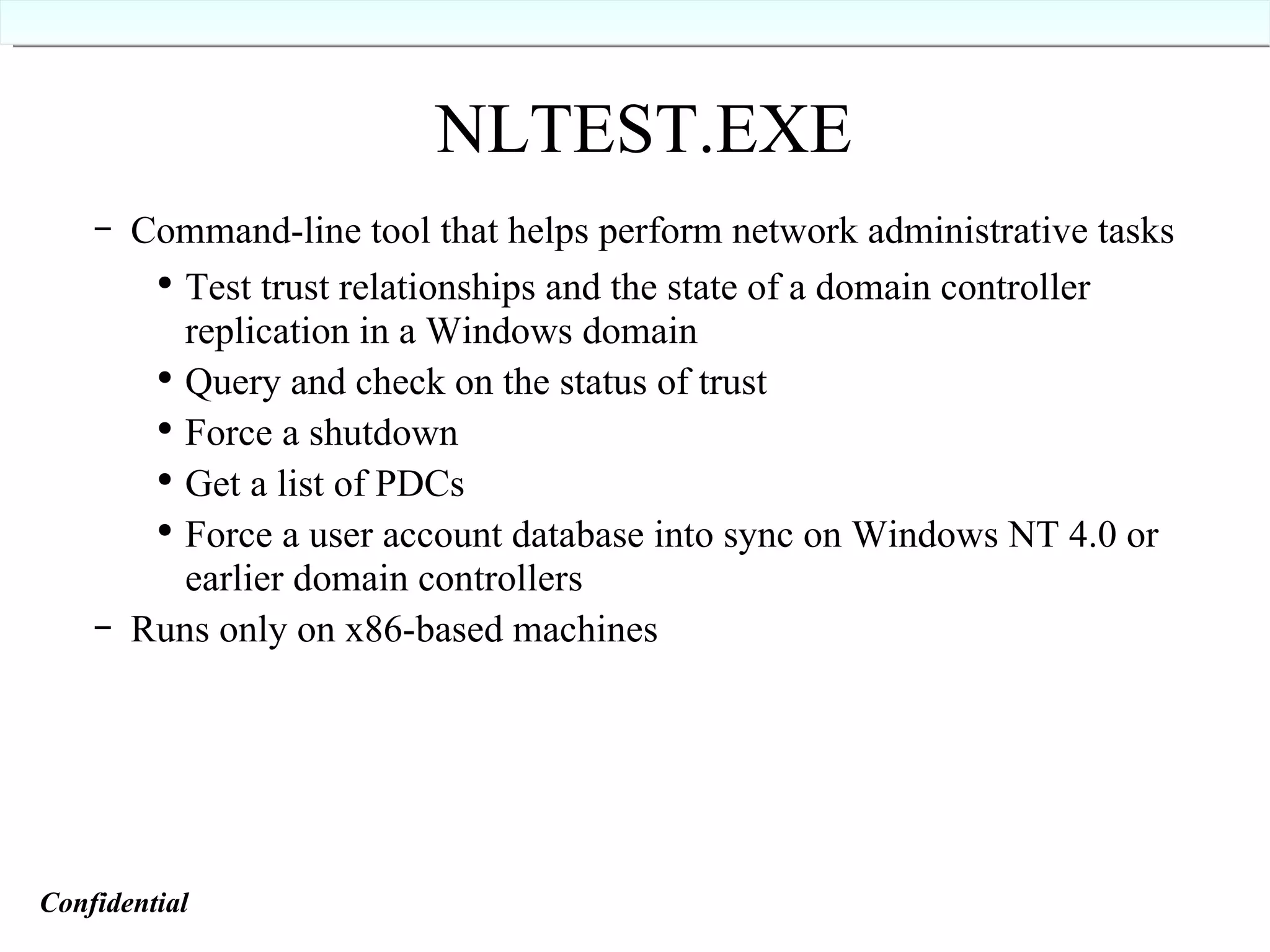 NLTEST.EXE Command-line tool that helps perform network administrative tasks Test trust relationships and the state of a domain controller replication in a Windows domain Query and check on the status of trust Force a shutdown Get a list of PDCs Force a user account database into sync on Windows NT 4.0 or earlier domain controllers Runs only on x86-based machines Confidential   
