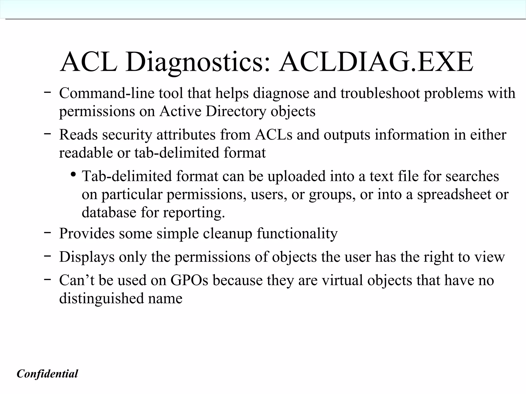 ACL Diagnostics: ACLDIAG.EXE Command-line tool that helps diagnose and troubleshoot problems with permissions on Active Directory objects Reads security attributes from ACLs and outputs information in either readable or tab-delimited format Tab-delimited format can be uploaded into a text file for searches on particular permissions, users, or groups, or into a spreadsheet or database for reporting. Provides some simple cleanup functionality Displays only the permissions of objects the user has the right to view Can’t be used on GPOs because they are virtual objects that have no distinguished name Confidential   