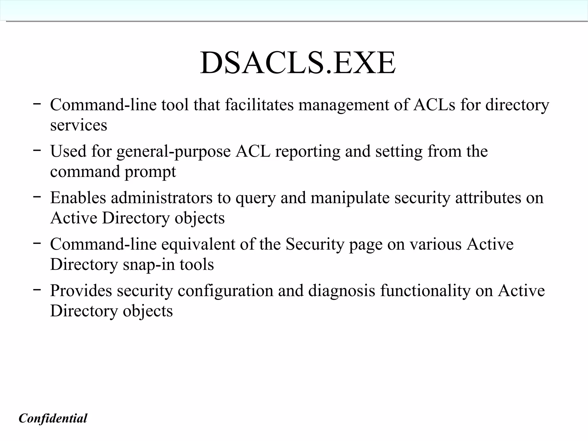 DSACLS.EXE Command-line tool that facilitates management of ACLs for directory services Used for general-purpose ACL reporting and setting from the command prompt Enables administrators to query and manipulate security attributes on Active Directory objects Command-line equivalent of the Security page on various Active Directory snap-in tools Provides security configuration and diagnosis functionality on Active Directory objects Confidential   