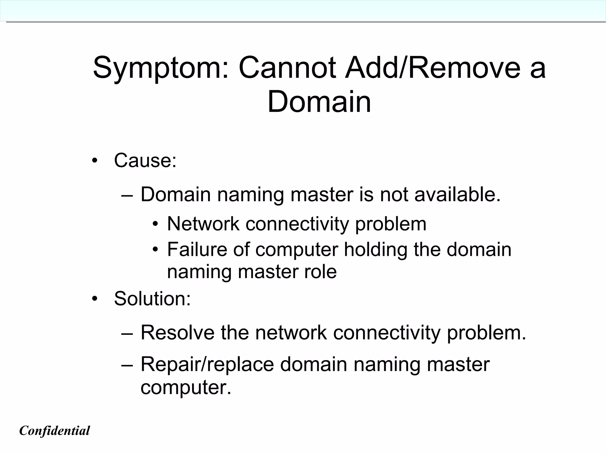 Symptom: Cannot Add/Remove a Domain Cause: Domain naming master is not available. Network connectivity problem Failure of computer holding the domain naming master role Solution: Resolve the network connectivity problem. Repair/replace domain naming master computer. Confidential   