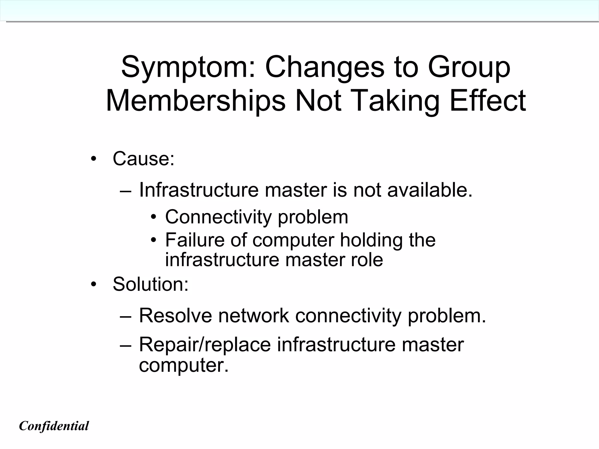 Symptom: Changes to Group Memberships Not Taking Effect Cause: Infrastructure master is not available. Connectivity problem Failure of computer holding the infrastructure master role Solution: Resolve network connectivity problem. Repair/replace infrastructure master computer. Confidential   