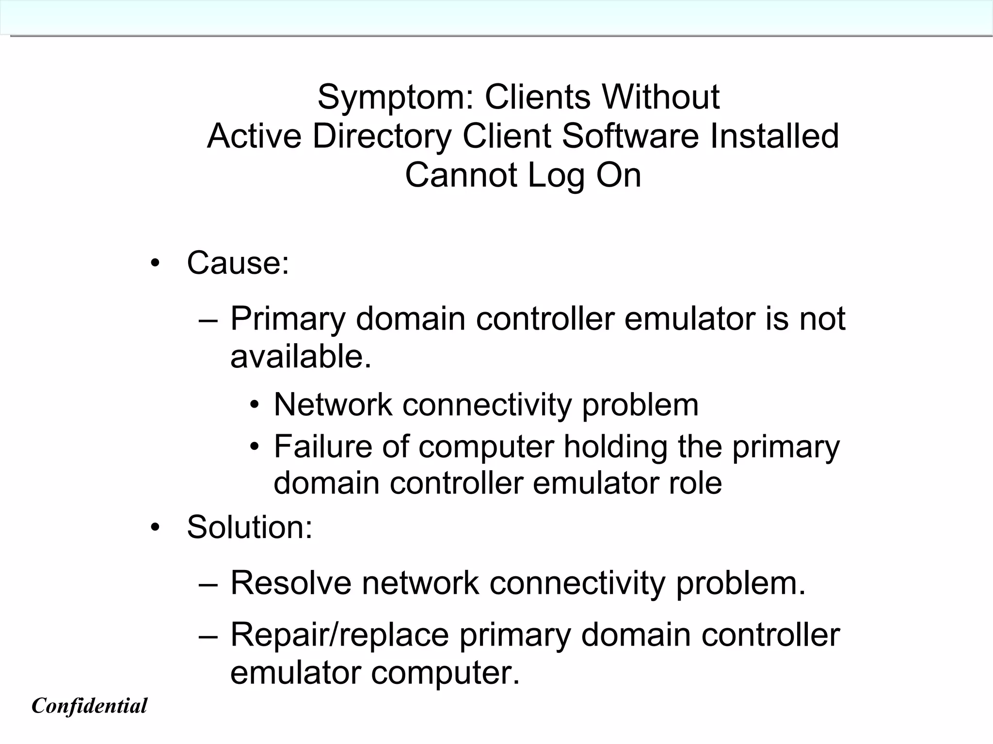 Symptom: Clients Without  Active Directory Client Software Installed Cannot Log On Cause: Primary domain controller emulator is not available. Network connectivity problem Failure of computer holding the primary domain controller emulator role Solution: Resolve network connectivity problem. Repair/replace primary domain controller emulator computer. Confidential   