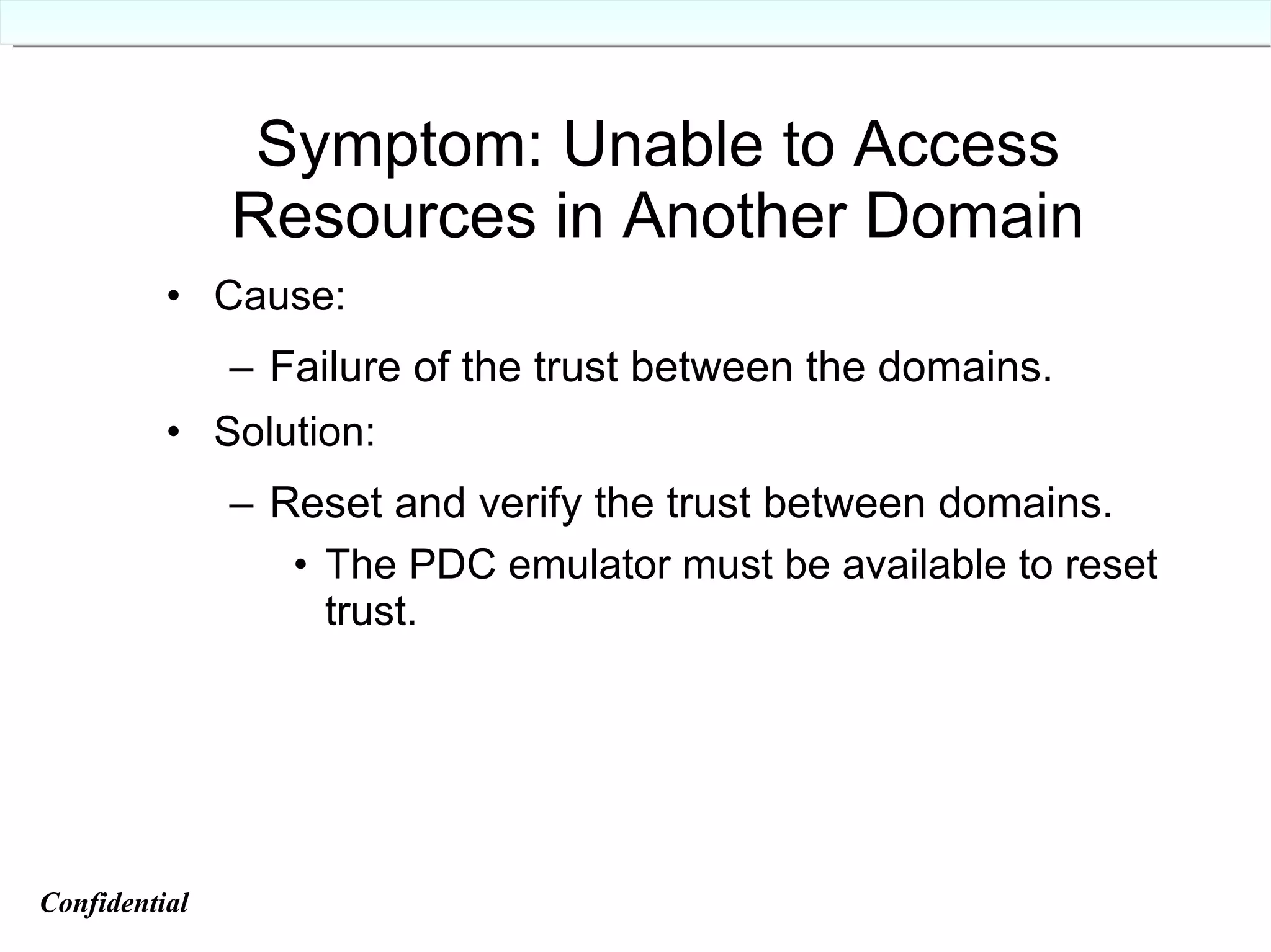 Symptom: Unable to Access Resources in Another Domain Cause: Failure of the trust between the domains. Solution: Reset and verify the trust between domains. The PDC emulator must be available to reset trust. Confidential   