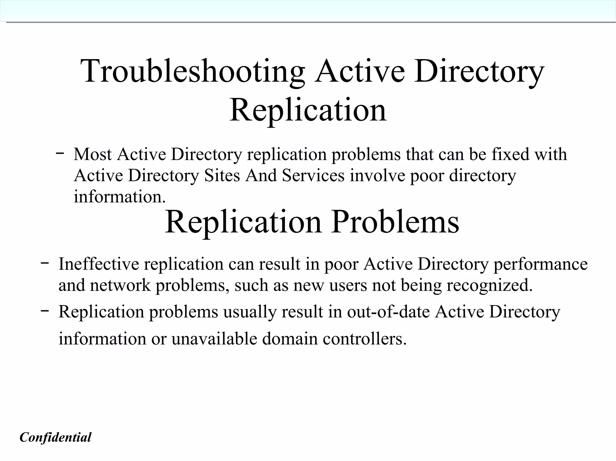 Troubleshooting Active Directory Replication   Most Active Directory replication problems that can be fixed with Active Directory Sites And Services involve poor directory information. Replication Problems Ineffective replication can result in poor Active Directory performance and network problems, such as new users not being recognized. Replication problems usually result in out-of-date Active Directory information or unavailable domain controllers.   Confidential   