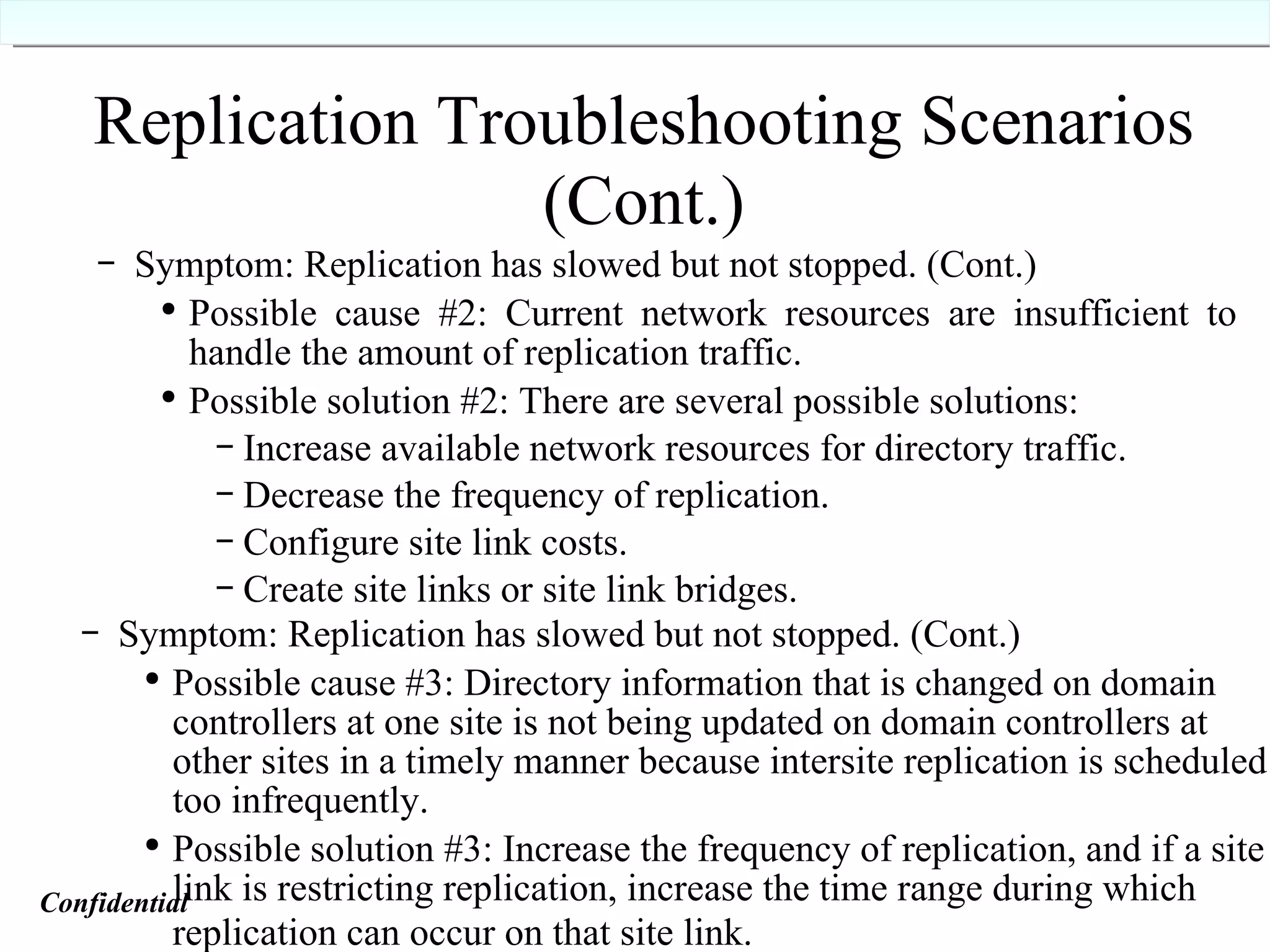 Replication Troubleshooting Scenarios (Cont.) Symptom: Replication has slowed but not stopped. (Cont.) Possible cause #2: Current network resources are insufficient to handle the amount of replication traffic. Possible solution #2: There are several possible solutions: Increase available network resources for directory traffic. Decrease the frequency of replication. Configure site link costs. Create site links or site link bridges.   Symptom: Replication has slowed but not stopped. (Cont.) Possible cause #3: Directory information that is changed on domain controllers at one site is not being updated on domain controllers at other sites in a timely manner because intersite replication is scheduled too infrequently. Possible solution #3: Increase the frequency of replication, and if a site link is restricting replication, increase the time range during which replication can occur on that site link.   Confidential   