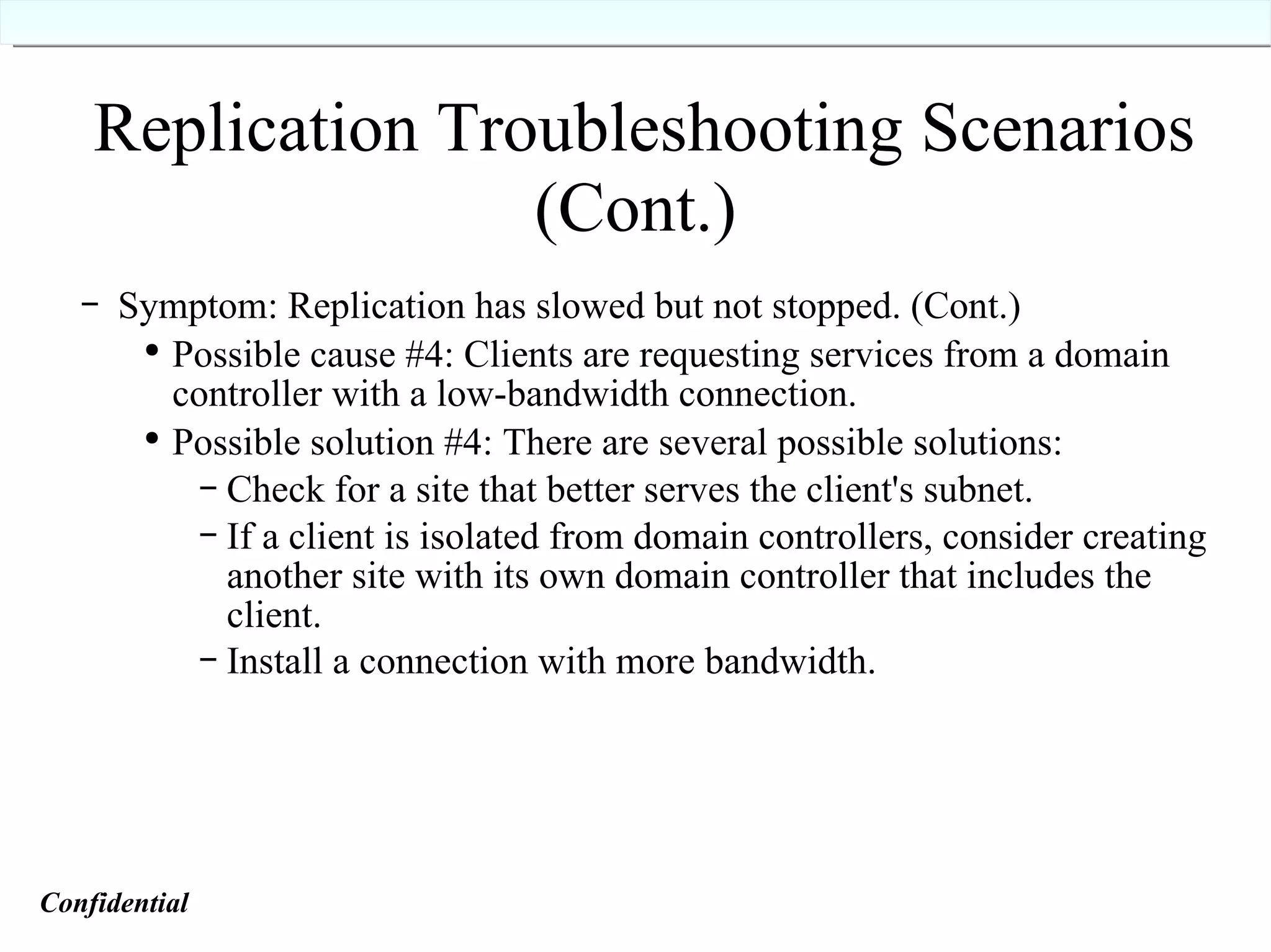 Replication Troubleshooting Scenarios (Cont.)   Symptom: Replication has slowed but not stopped. (Cont.) Possible cause #4: Clients are requesting services from a domain controller with a low-bandwidth connection. Possible solution #4: There are several possible solutions: Check for a site that better serves the client's subnet. If a client is isolated from domain controllers, consider creating another site with its own domain controller that includes the client. Install a connection with more bandwidth. Confidential   