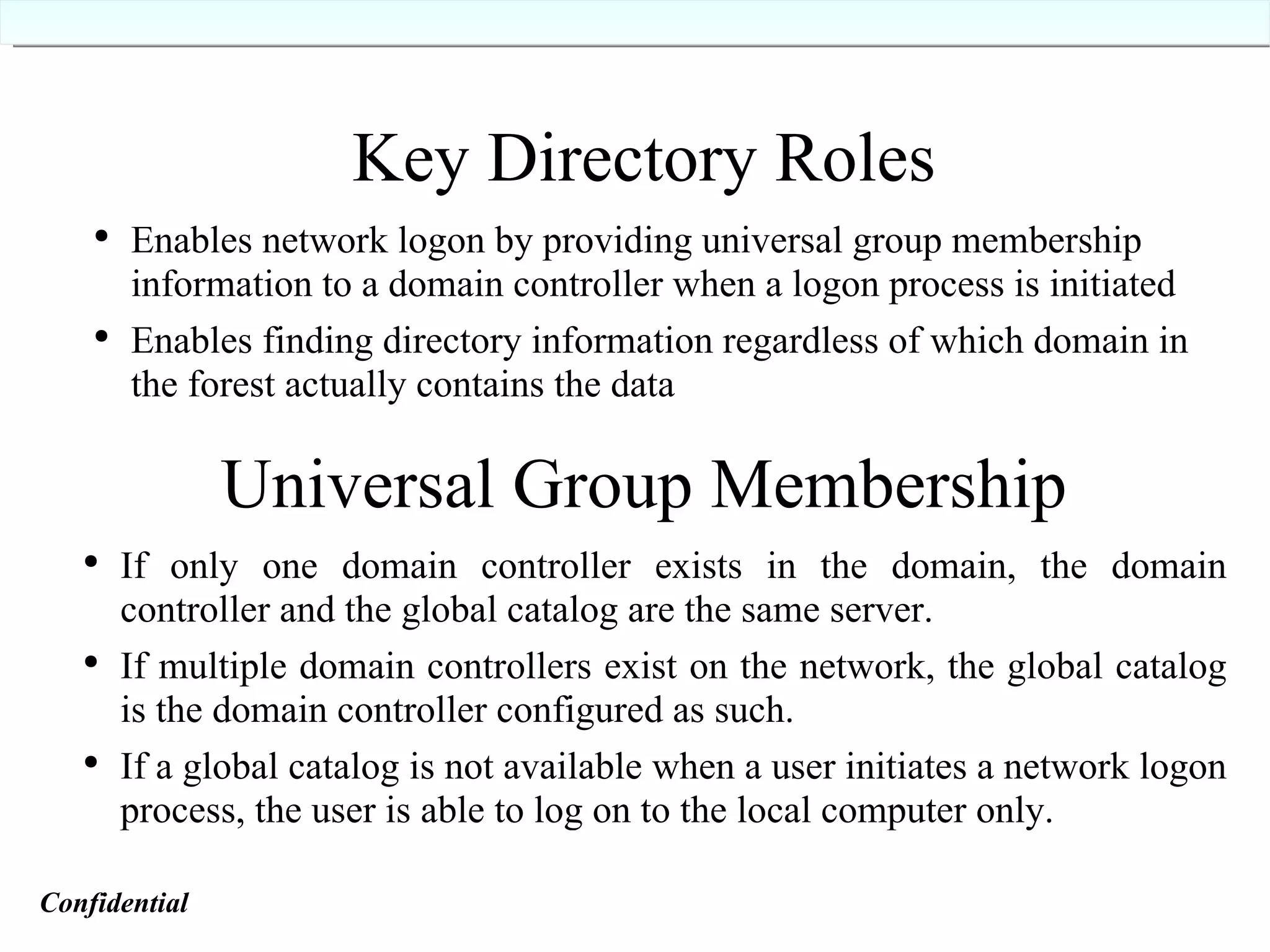 Key Directory Roles Enables network logon by providing universal group membership information to a domain controller when a logon process is initiated Enables finding directory information regardless of which domain in the forest actually contains the data Universal Group Membership If only one domain controller exists in the domain, the domain controller and the global catalog are the same server. If multiple domain controllers exist on the network, the global catalog is the domain controller configured as such. If a global catalog is not available when a user initiates a network logon process, the user is able to log on to the local computer only. Confidential   