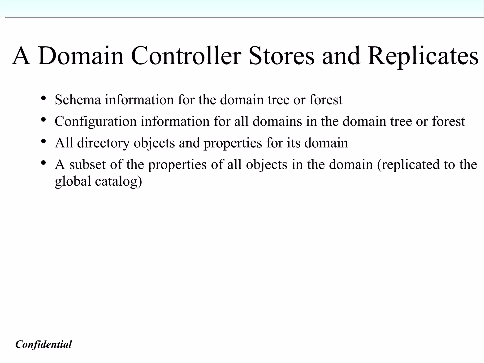 A Domain Controller Stores and Replicates Schema information for the domain tree or forest Configuration information for all domains in the domain tree or forest All directory objects and properties for its domain A subset of the properties of all objects in the domain (replicated to the global catalog) Confidential   