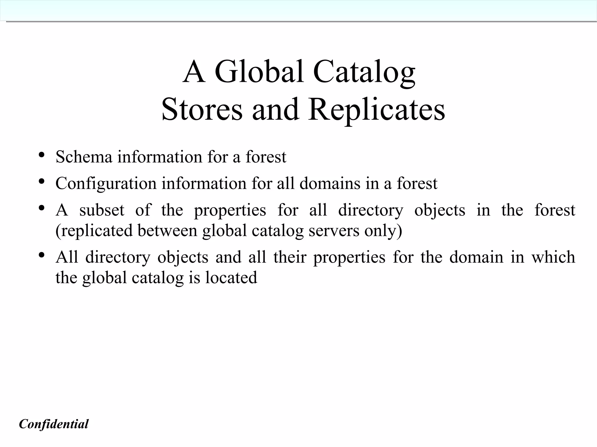 A Global Catalog  Stores and Replicates Schema information for a forest Configuration information for all domains in a forest A subset of the properties for all directory objects in the forest (replicated between global catalog servers only) All directory objects and all their properties for the domain in which the global catalog is located Confidential   