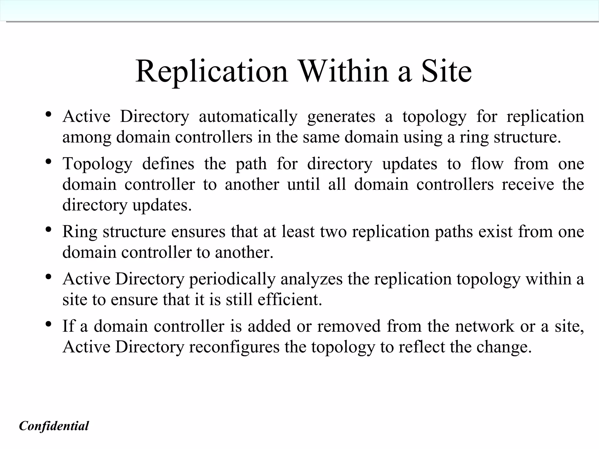 Replication Within a Site Active Directory automatically generates a topology for replication among domain controllers in the same domain using a ring structure. Topology defines the path for directory updates to flow from one domain controller to another until all domain controllers receive the directory updates. Ring structure ensures that at least two replication paths exist from one domain controller to another. Active Directory periodically analyzes the replication topology within a site to ensure that it is still efficient. If a domain controller is added or removed from the network or a site, Active Directory reconfigures the topology to reflect the change. Confidential   