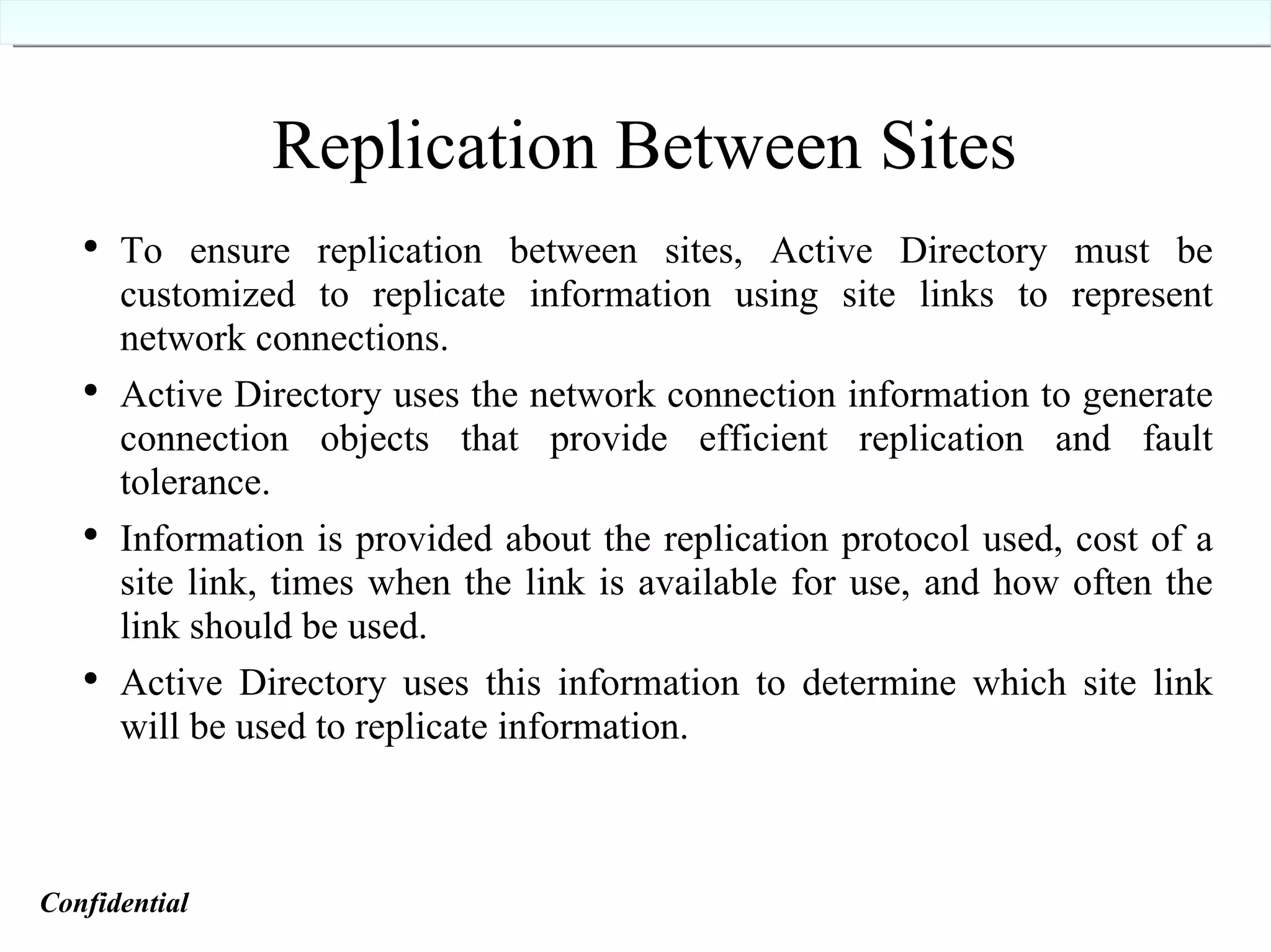 Replication Between Sites To ensure replication between sites, Active Directory must be customized to replicate information using site links to represent network connections. Active Directory uses the network connection information to generate connection objects that provide efficient replication and fault tolerance. Information is provided about the replication protocol used, cost of a site link, times when the link is available for use, and how often the link should be used. Active Directory uses this information to determine which site link will be used to replicate information. Confidential   
