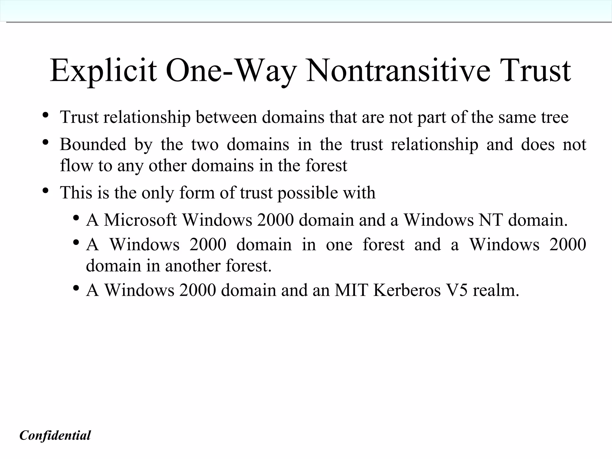 Explicit One-Way Nontransitive Trust Trust relationship between domains that are not part of the same tree Bounded by the two domains in the trust relationship and does not flow to any other domains in the forest This is the only form of trust possible with A Microsoft Windows 2000 domain and a Windows NT domain. A Windows 2000 domain in one forest and a Windows 2000 domain in another forest. A Windows 2000 domain and an MIT Kerberos V5 realm. Confidential   