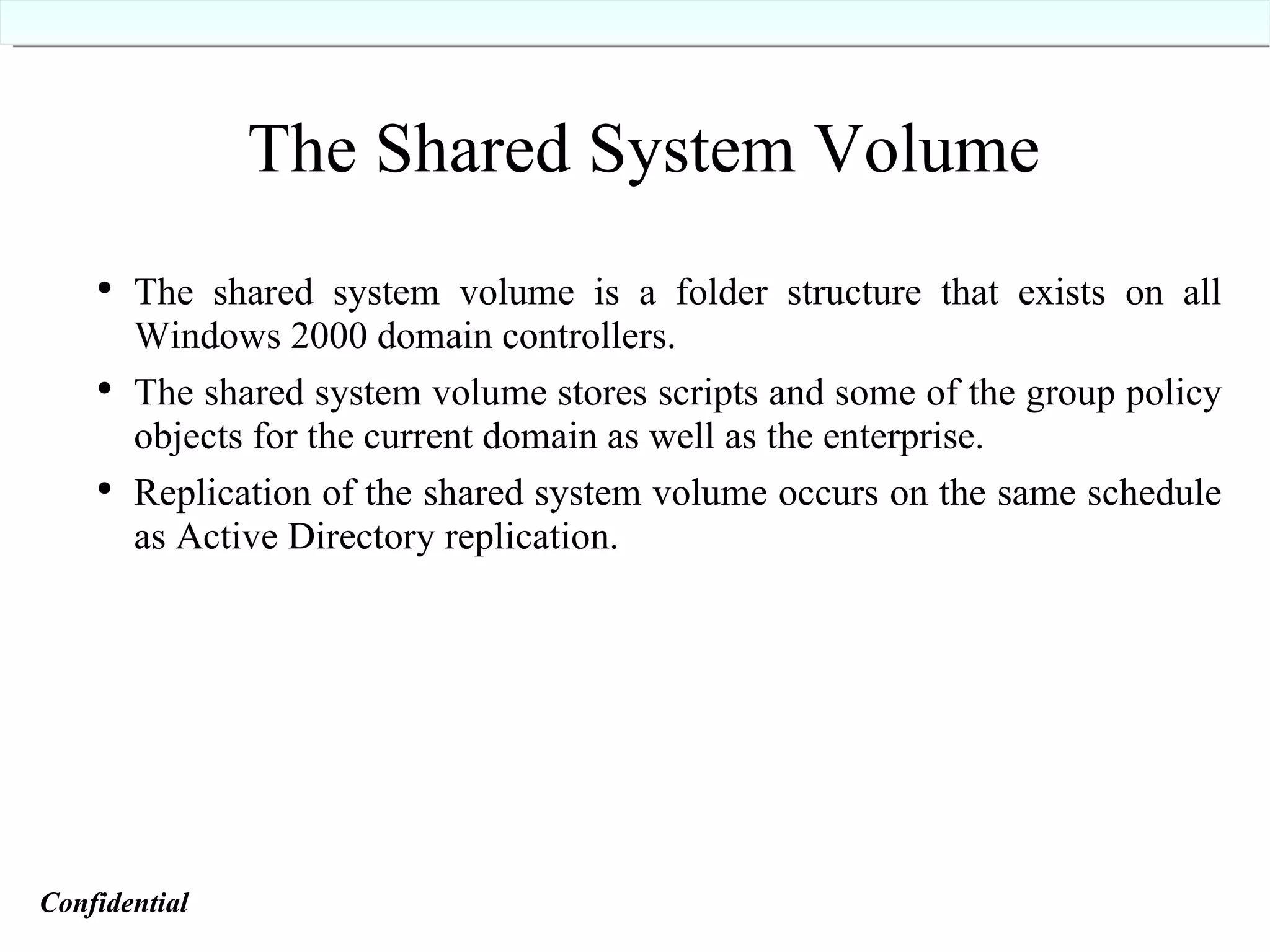 The Shared System Volume The shared system volume is a folder structure that exists on all Windows 2000 domain controllers. The shared system volume stores scripts and some of the group policy objects for the current domain as well as the enterprise. Replication of the shared system volume occurs on the same schedule as Active Directory replication. Confidential   