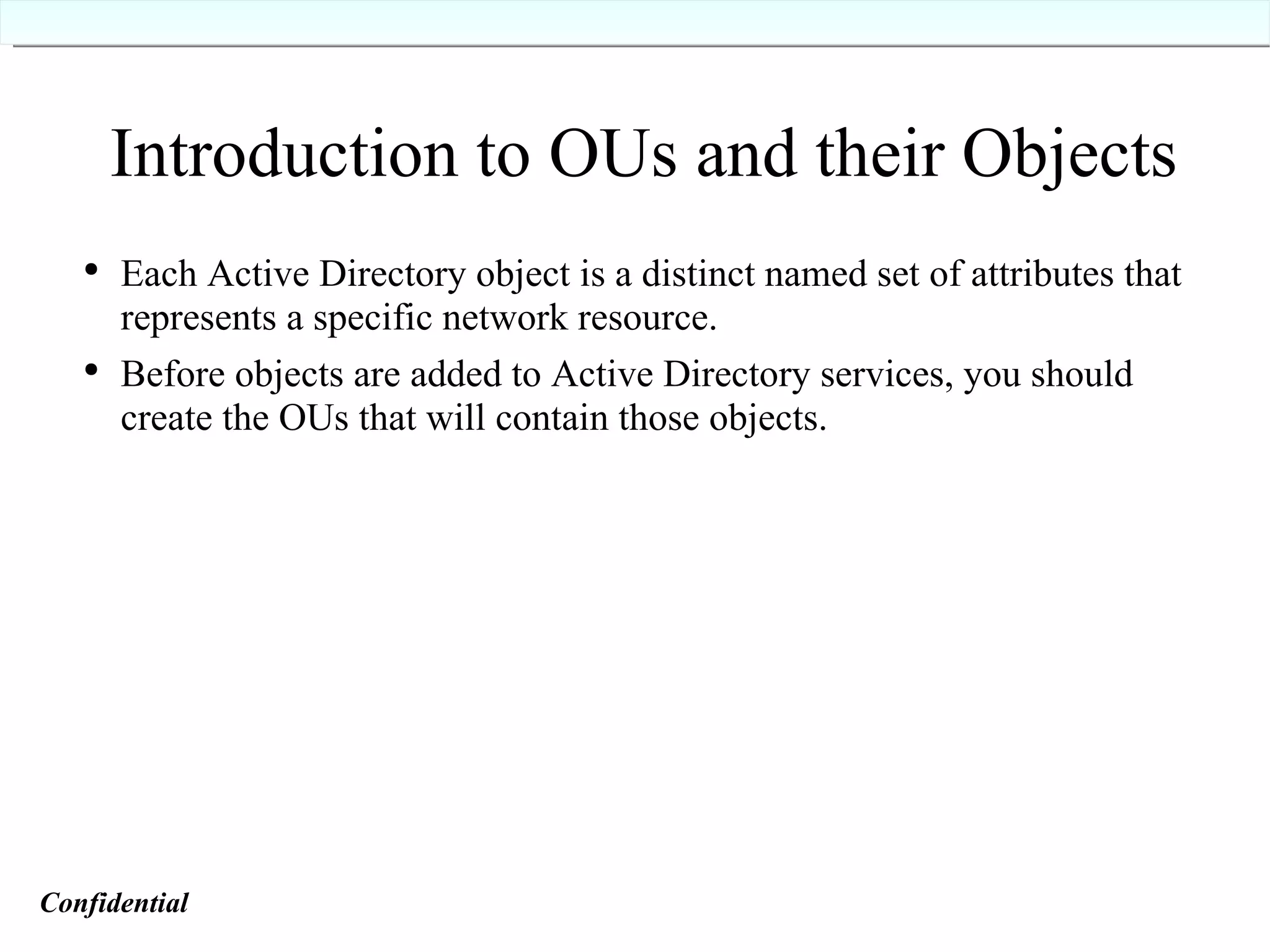 Introduction to OUs and their Objects Each Active Directory object is a distinct named set of attributes that represents a specific network resource. Before objects are added to Active Directory services, you should create the OUs that will contain those objects. Confidential   