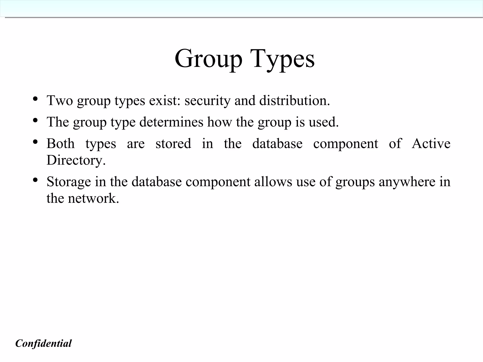 Group Types Two group types exist: security and distribution. The group type determines how the group is used. Both types are stored in the database component of Active Directory. Storage in the database component allows use of groups anywhere in the network. Confidential   