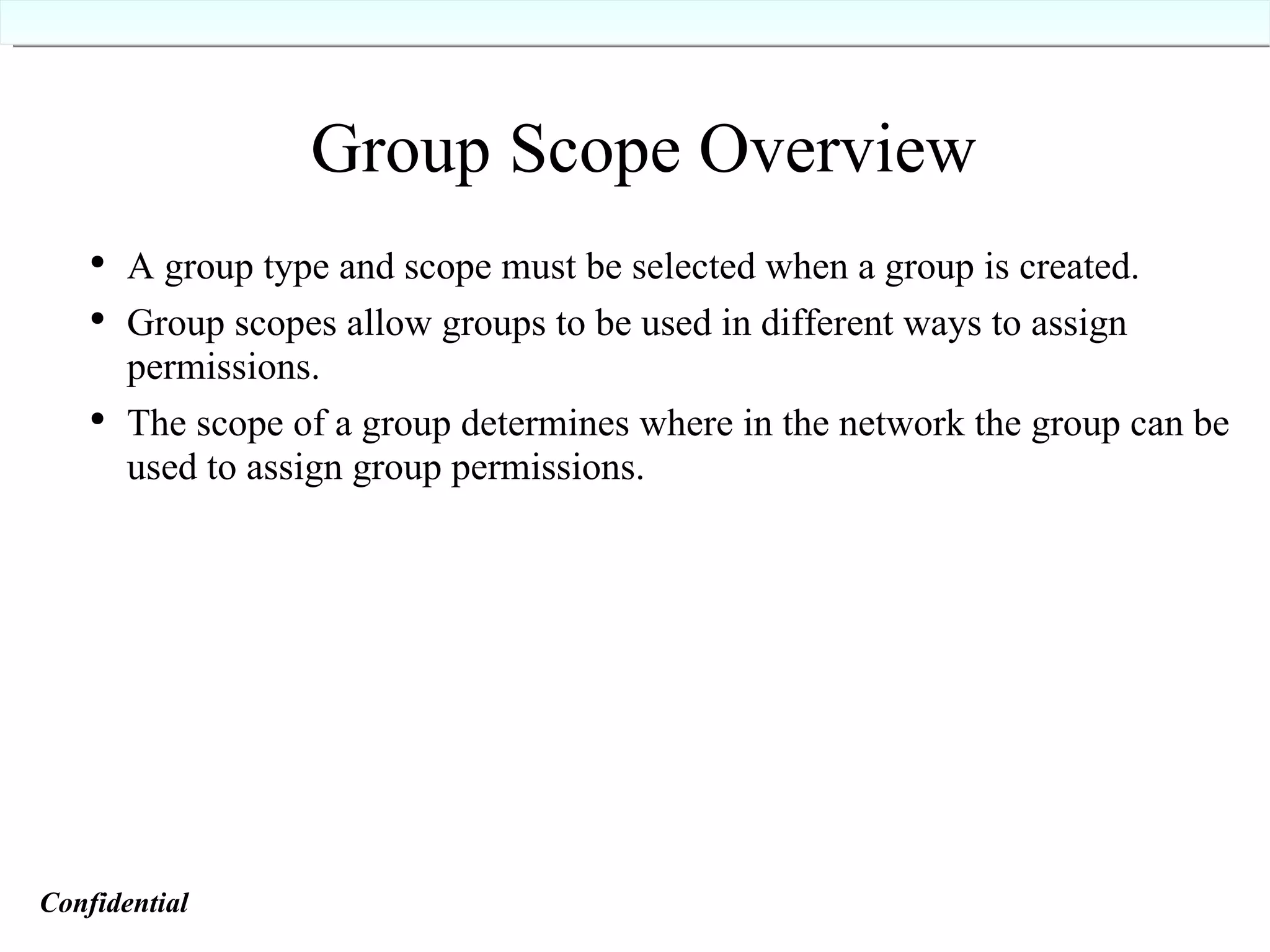 Group Scope Overview A group type and scope must be selected when a group is created. Group scopes allow groups to be used in different ways to assign permissions. The scope of a group determines where in the network the group can be used to assign group permissions. Confidential   