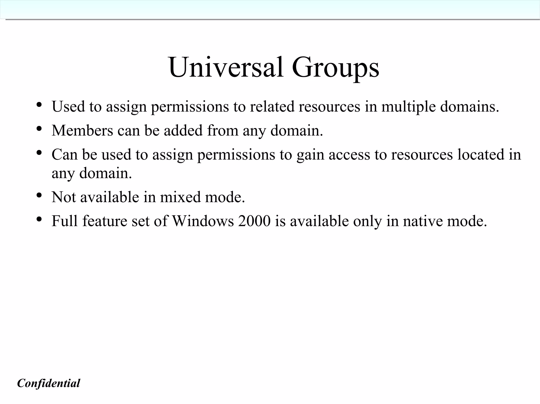 Universal Groups Used to assign permissions to related resources in multiple domains. Members can be added from any domain. Can be used to assign permissions to gain access to resources located in any domain. Not available in mixed mode. Full feature set of Windows 2000 is available only in native mode. Confidential   