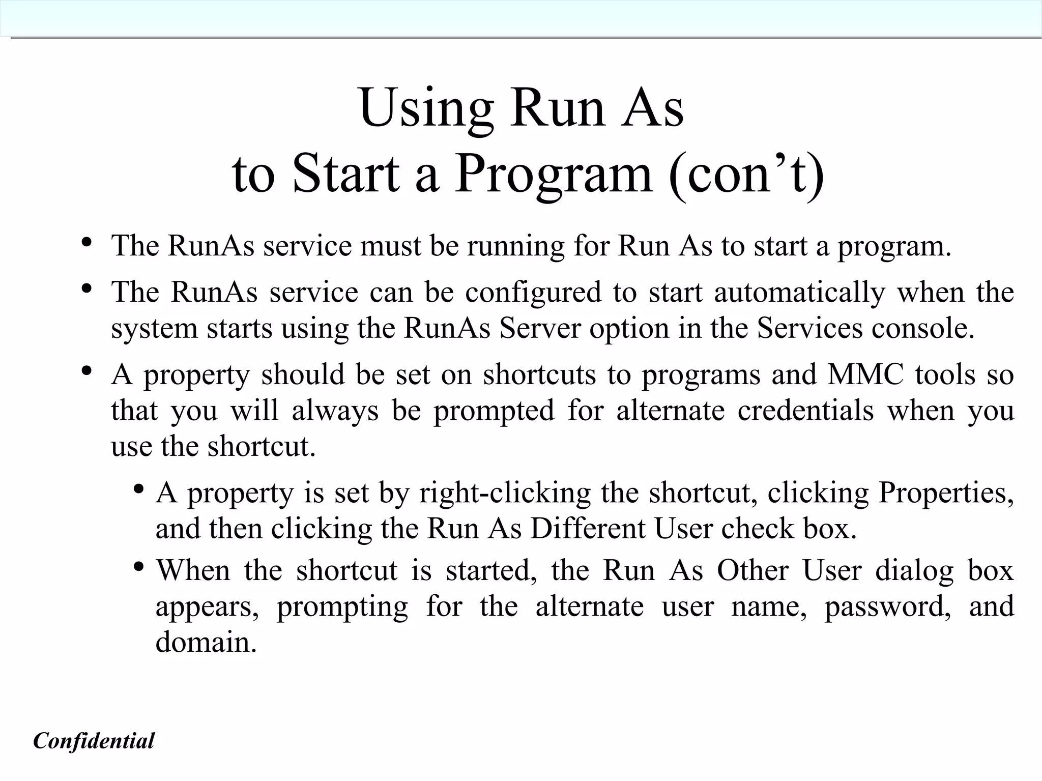 Using Run As  to Start a Program (con’t) The RunAs service must be running for Run As to start a program. The RunAs service can be configured to start automatically when the system starts using the RunAs Server option in the Services console. A property should be set on shortcuts to programs and MMC tools so that you will always be prompted for alternate credentials when you use the shortcut. A property is set by right-clicking the shortcut, clicking Properties, and then clicking the Run As Different User check box. When the shortcut is started, the Run As Other User dialog box appears, prompting for the alternate user name, password, and domain. Confidential   
