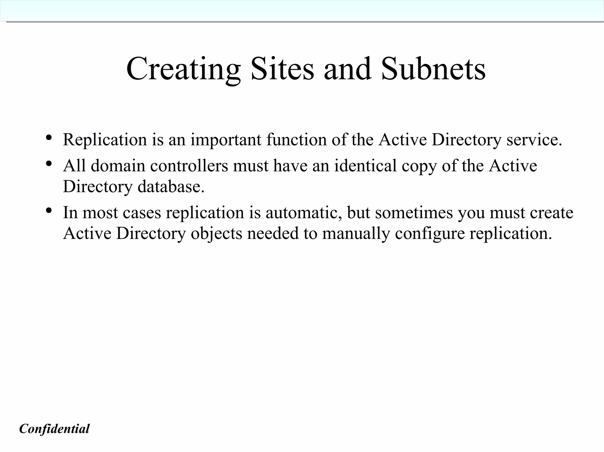 Creating Sites and Subnets Replication is an important function of the Active Directory service. All domain controllers must have an identical copy of the Active Directory database. In most cases replication is automatic, but sometimes you must create Active Directory objects needed to manually configure replication. Confidential   