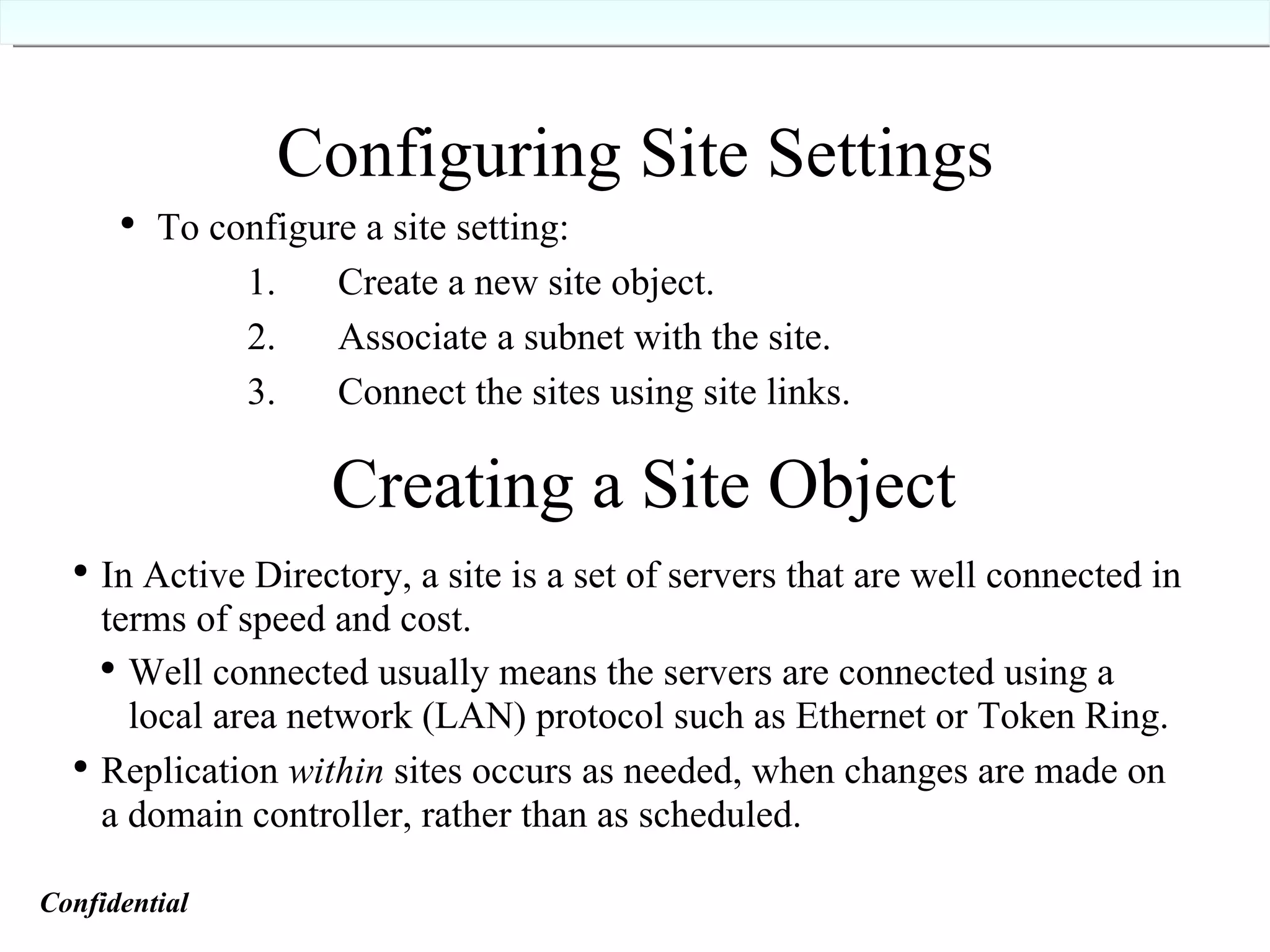 Configuring Site Settings   To configure a site setting:  1.  Create a new site object.   2.  Associate a subnet with the site.   3.  Connect the sites using site links. Creating a Site Object In Active Directory, a site is a set of servers that are well connected in terms of speed and cost. Well connected usually means the servers are connected using a local area network (LAN) protocol such as Ethernet or Token Ring. Replication  within  sites occurs as needed, when changes are made on a domain controller, rather than as scheduled. Confidential   
