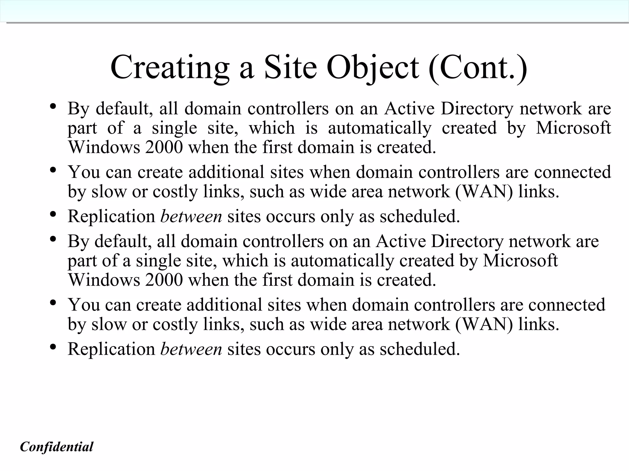 Creating a Site Object (Cont.) By default, all domain controllers on an Active Directory network are part of a single site, which is automatically created by Microsoft Windows 2000 when the first domain is created. You can create additional sites when domain controllers are connected by slow or costly links, such as wide area network (WAN) links. Replication  between  sites occurs only as scheduled. By default, all domain controllers on an Active Directory network are part of a single site, which is automatically created by Microsoft Windows 2000 when the first domain is created. You can create additional sites when domain controllers are connected by slow or costly links, such as wide area network (WAN) links. Replication  between  sites occurs only as scheduled. Confidential   