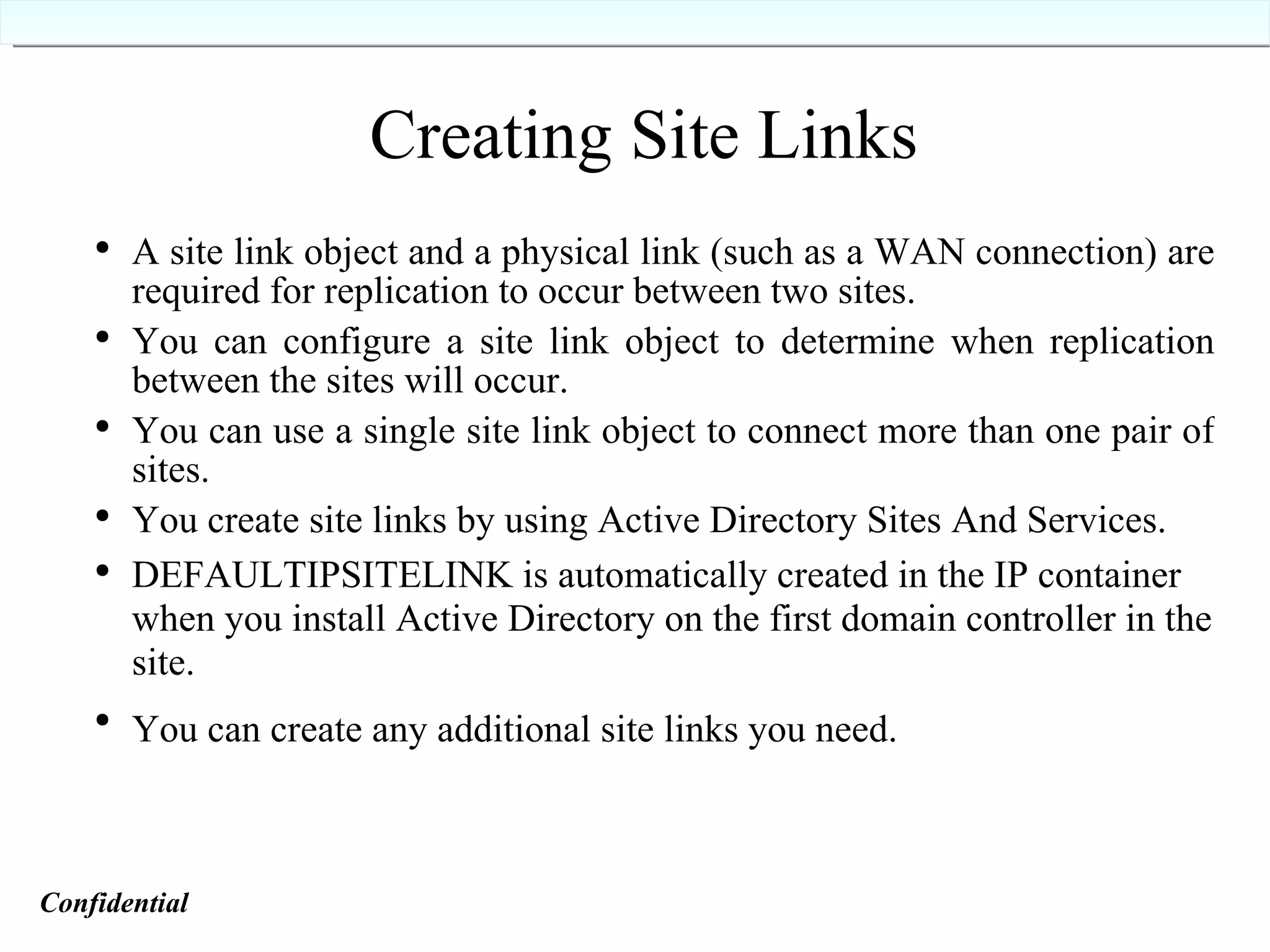 Creating Site Links A site link object and a physical link (such as a WAN connection) are required for replication to occur between two sites. You can configure a site link object to determine when replication between the sites will occur. You can use a single site link object to connect more than one pair of sites. You create site links by using Active Directory Sites And Services.   DEFAULTIPSITELINK is automatically created in the IP container when you install Active Directory on the first domain controller in the site. You can create any additional site links you need.   Confidential   