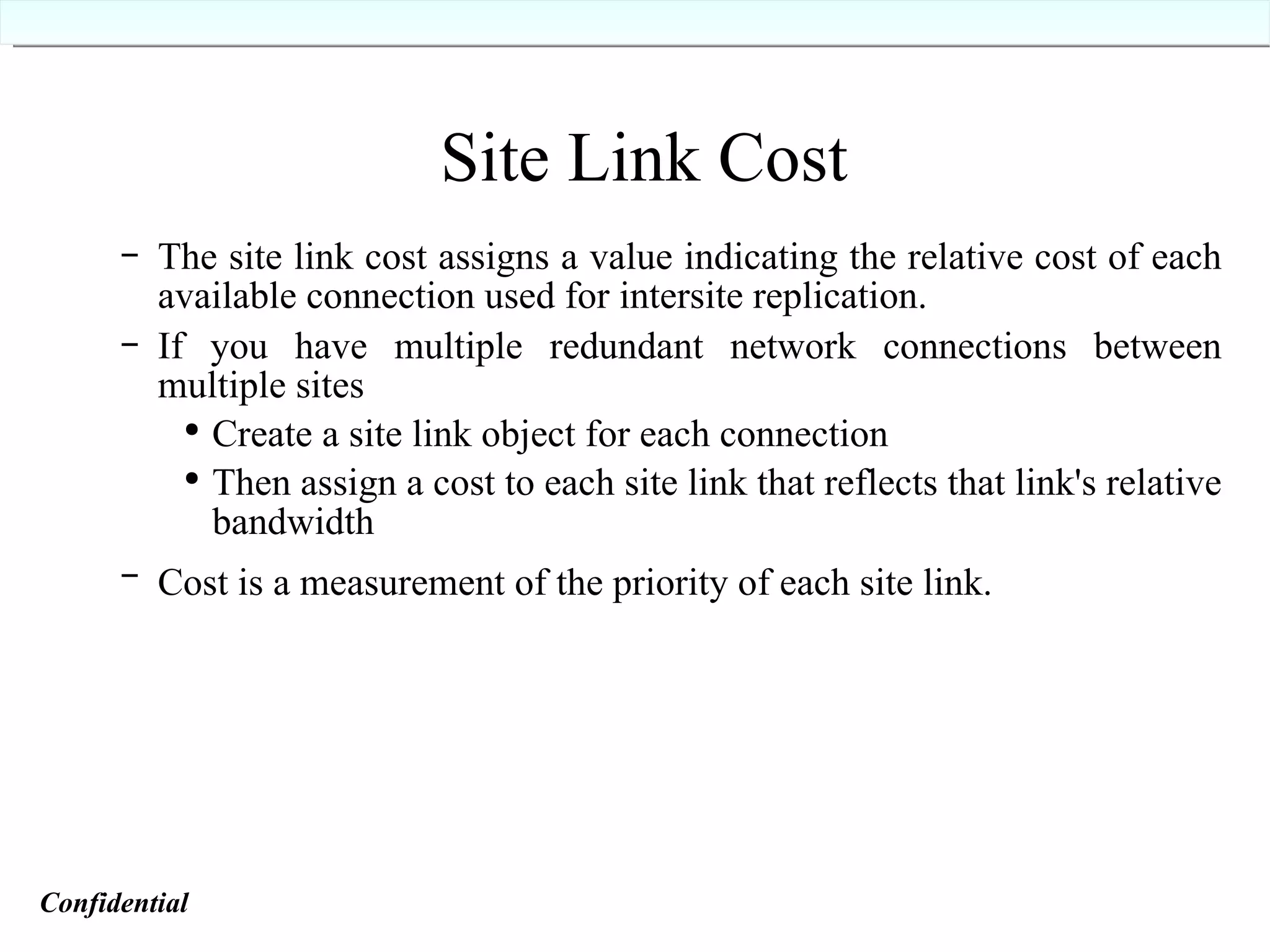 Site Link Cost The site link cost assigns a value indicating the relative cost of each available connection used for intersite replication. If you have multiple redundant network connections between multiple sites  Create a site link object for each connection Then assign a cost to each site link that reflects that link's relative bandwidth Cost is a measurement of the priority of each site link.   Confidential   