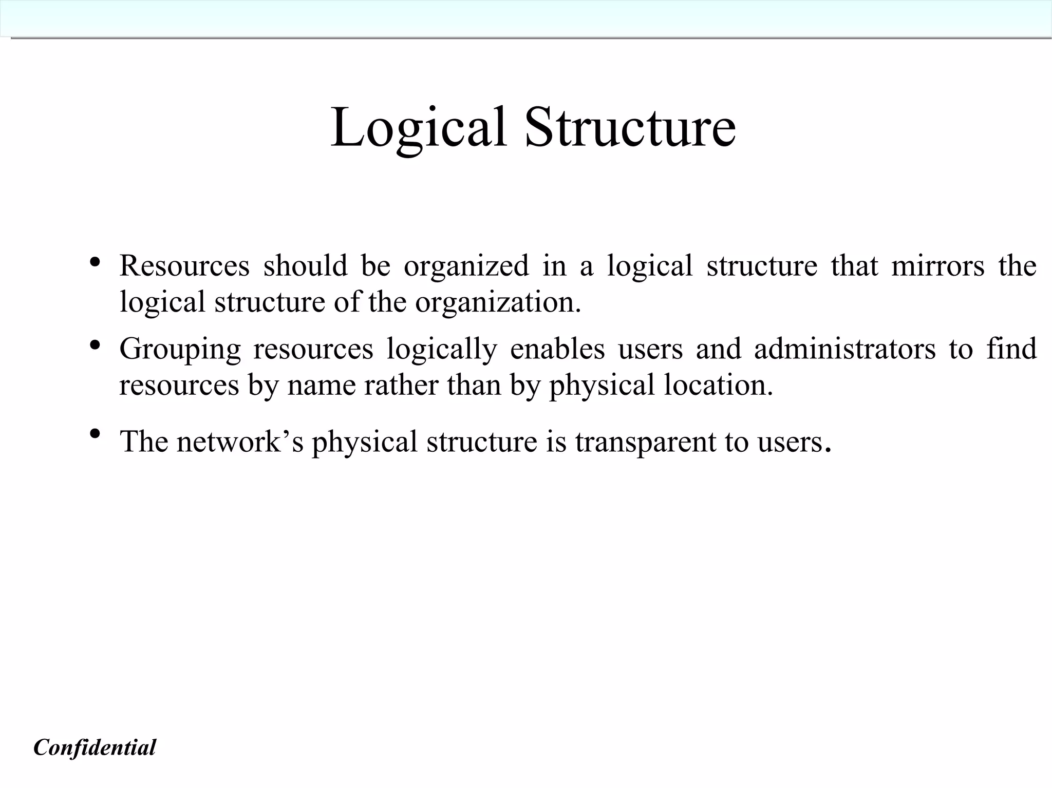 Resources should be organized in a logical structure that mirrors the logical structure of the organization. Grouping resources logically enables users and administrators to find resources by name rather than by physical location. The network’s physical structure is transparent to users . Logical Structure Confidential   