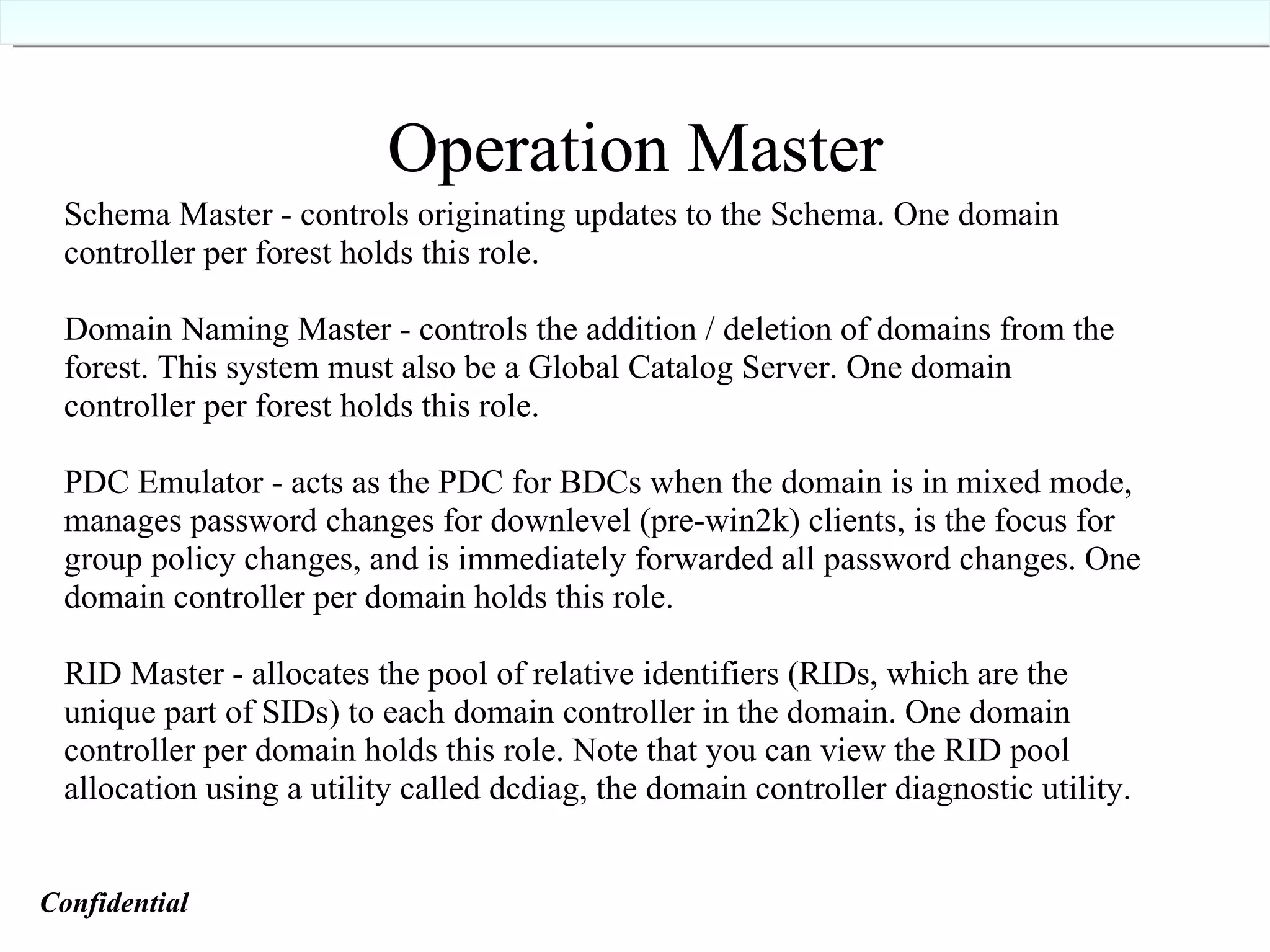 Operation Master Operation Master Schema Master - controls originating updates to the Schema. One domain controller per forest holds this role. Domain Naming Master - controls the addition / deletion of domains from the forest. This system must also be a Global Catalog Server. One domain controller per forest holds this role. PDC Emulator - acts as the PDC for BDCs when the domain is in mixed mode, manages password changes for downlevel (pre-win2k) clients, is the focus for group policy changes, and is immediately forwarded all password changes. One domain controller per domain holds this role. RID Master - allocates the pool of relative identifiers (RIDs, which are the unique part of SIDs) to each domain controller in the domain. One domain controller per domain holds this role. Note that you can view the RID pool allocation using a utility called dcdiag, the domain controller diagnostic utility. Confidential   