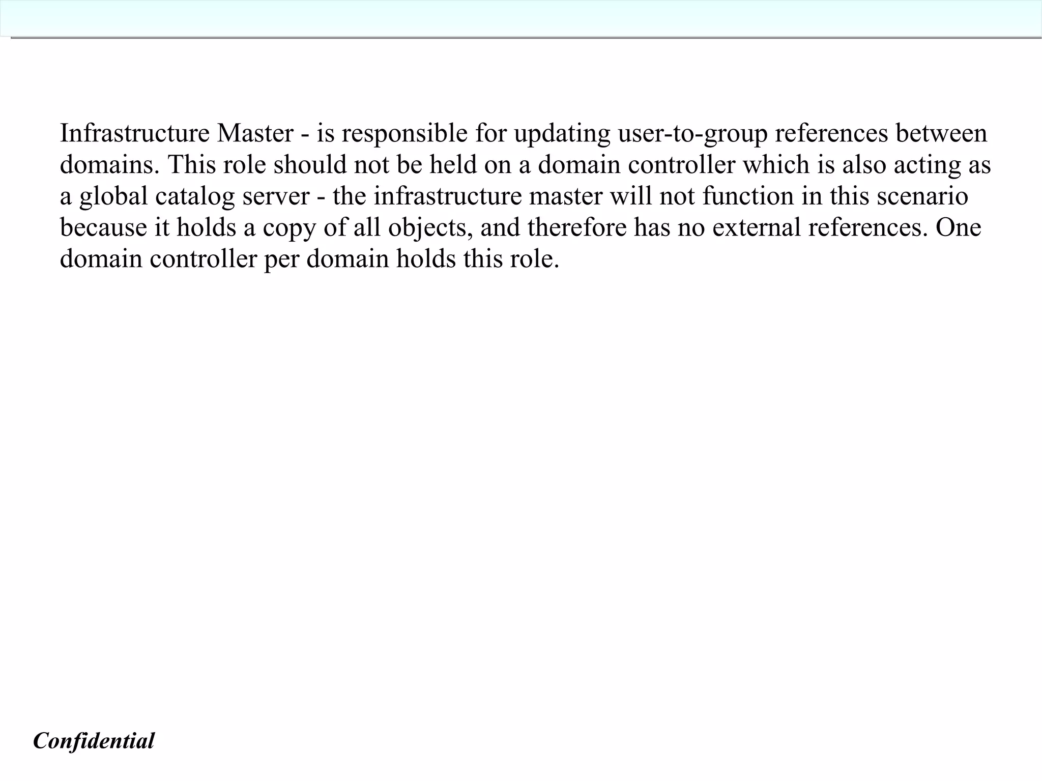 Infrastructure Master - is responsible for updating user-to-group references between domains. This role should not be held on a domain controller which is also acting as a global catalog server - the infrastructure master will not function in this scenario because it holds a copy of all objects, and therefore has no external references. One domain controller per domain holds this role. Confidential   