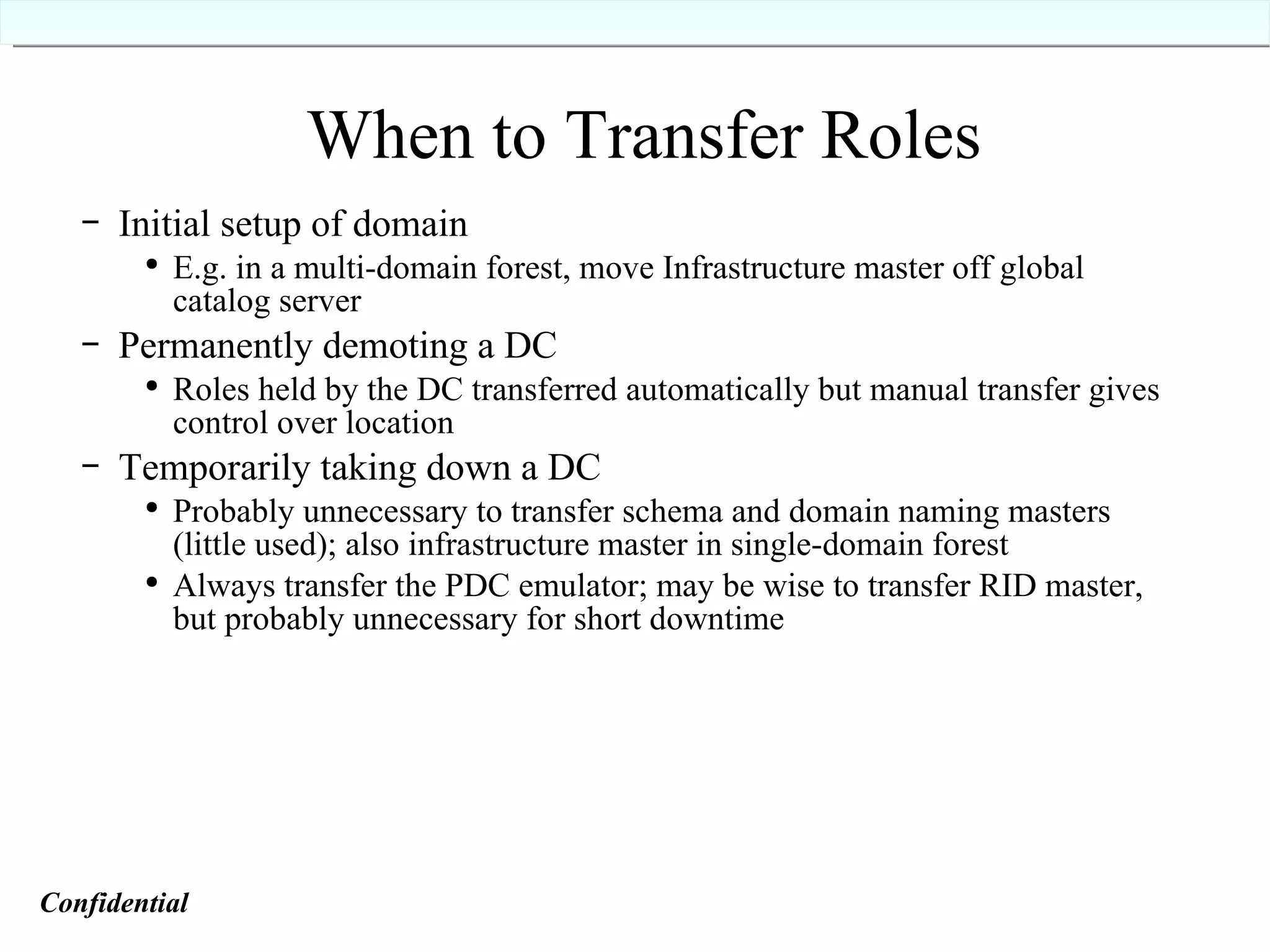 When to Transfer Roles Initial setup of domain E.g. in a multi-domain forest, move Infrastructure master off global catalog server Permanently demoting a DC Roles held by the DC transferred automatically but manual transfer gives control over location Temporarily taking down a DC Probably unnecessary to transfer schema and domain naming masters (little used); also infrastructure master in single-domain forest Always transfer the PDC emulator; may be wise to transfer RID master, but probably unnecessary for short downtime  Confidential   