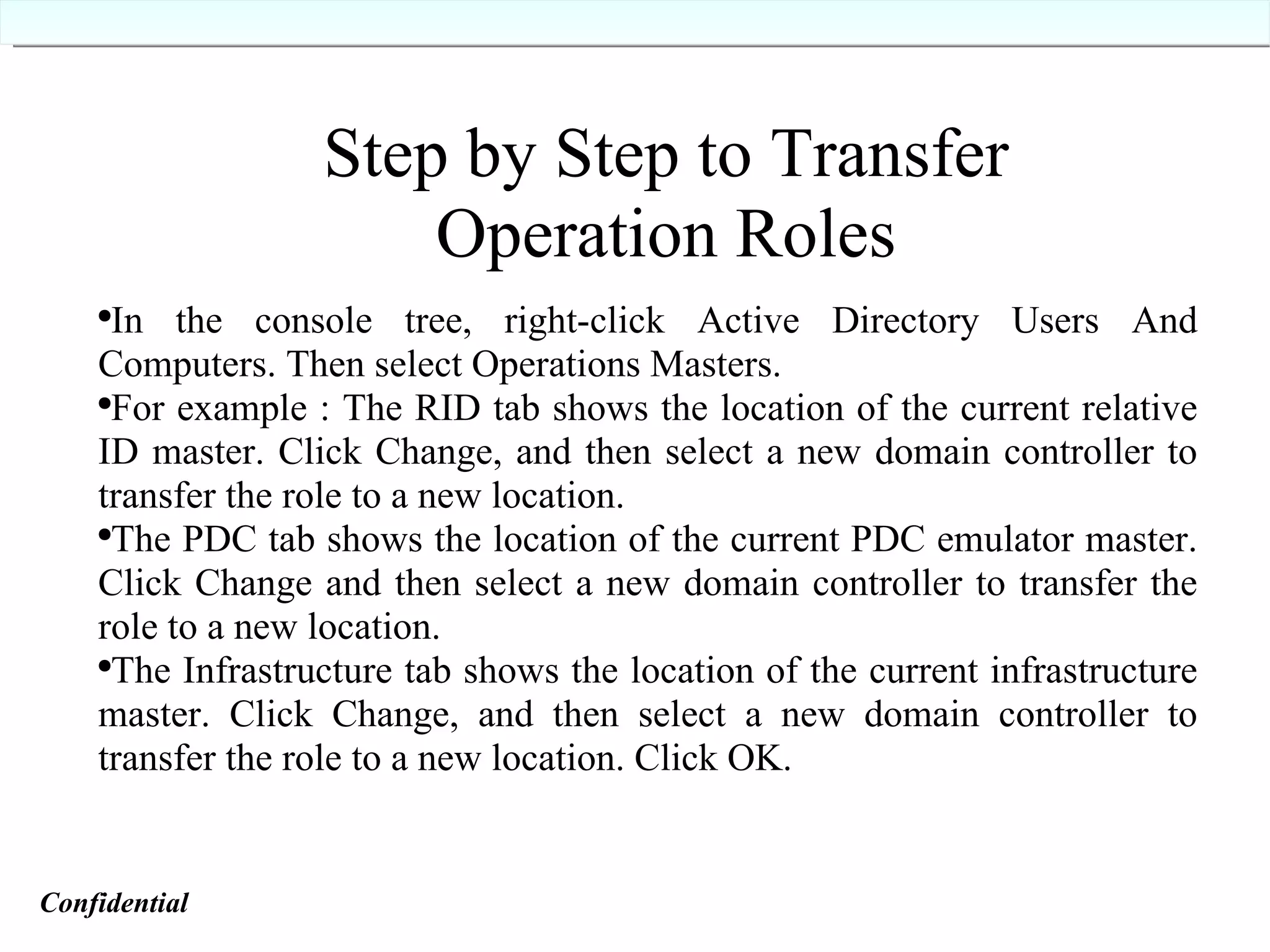 In the console tree, right-click Active Directory Users And Computers. Then select Operations Masters.  For example : The RID tab shows the location of the current relative ID master. Click Change, and then select a new domain controller to transfer the role to a new location. The PDC tab shows the location of the current PDC emulator master. Click Change and then select a new domain controller to transfer the role to a new location. The Infrastructure tab shows the location of the current infrastructure master. Click Change, and then select a new domain controller to transfer the role to a new location. Click OK. Step by Step to Transfer Operation Roles Confidential   