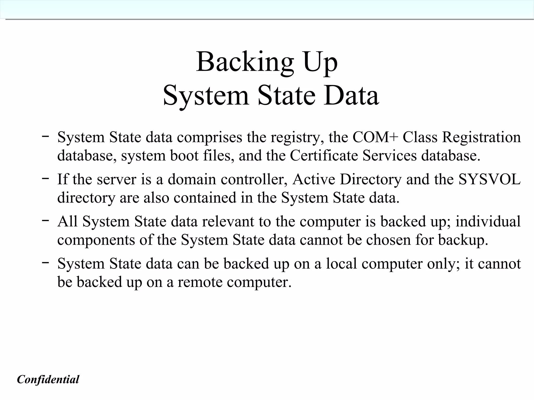 Backing Up  System State Data System State data comprises the registry, the COM+ Class Registration database, system boot files, and the Certificate Services database. If the server is a domain controller, Active Directory and the SYSVOL directory are also contained in the System State data. All System State data relevant to the computer is backed up; individual components of the System State data cannot be chosen for backup. System State data can be backed up on a local computer only; it cannot be backed up on a remote computer. Confidential   