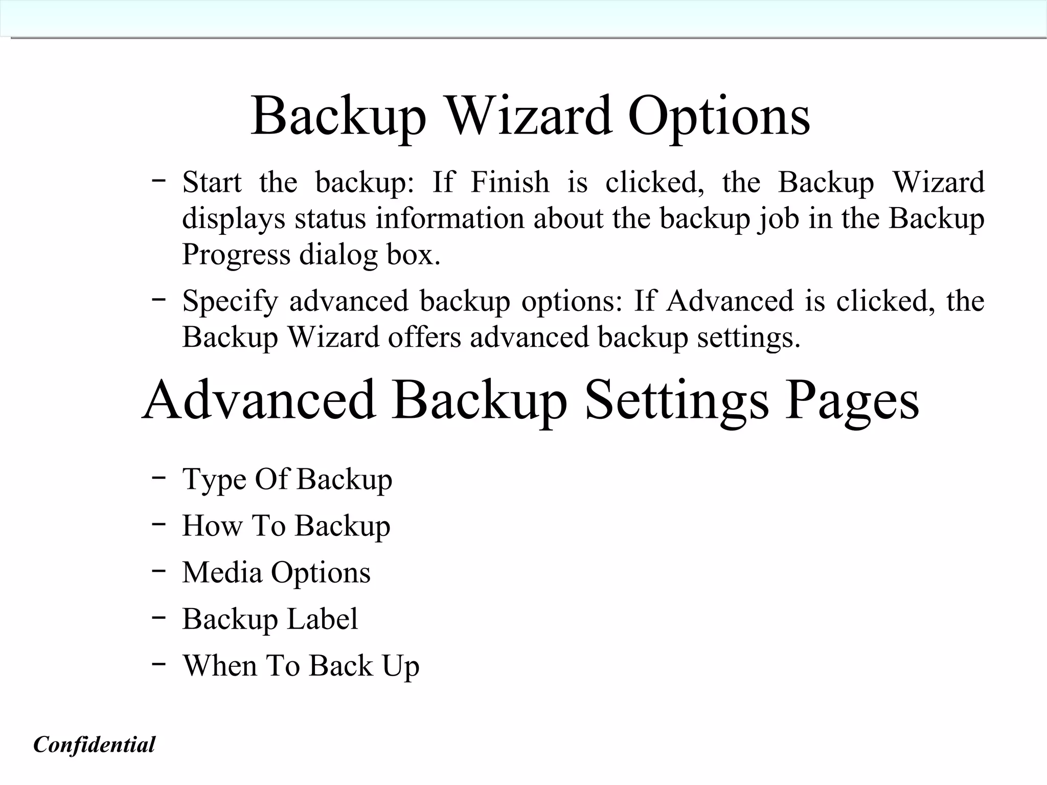 Backup Wizard Options Start the backup: If Finish is clicked, the Backup Wizard displays status information about the backup job in the Backup Progress dialog box. Specify advanced backup options: If Advanced is clicked, the Backup Wizard offers advanced backup settings. Type Of Backup How To Backup Media Options Backup Label When To Back Up Advanced Backup Settings Pages Confidential   